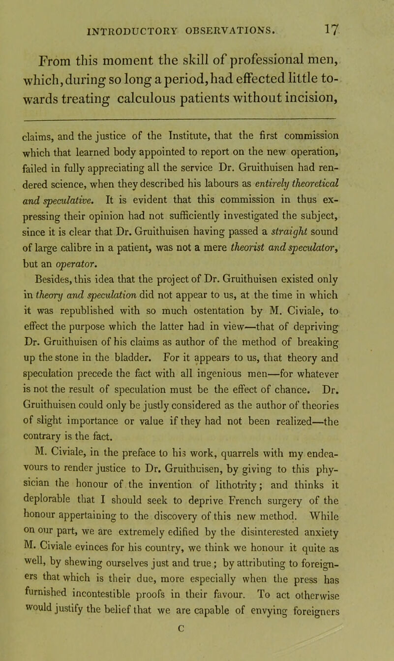 From this moment the skill of professional men, which, during so long a period,had effected little to- wards treating calculous patients without incision, claims, and the justice of the Institute, that the first commission which that learned body appointed to report on the new operation, failed in fully appreciating all the service Dr. Gruithuisen had ren- dered science, when they described his labours as entirely theoretical and speculative. It is evident that this commission in thus ex- pressing their opinion had not sufficiently investigated the subject, since it is clear that Dr. Gruithuisen having passed a straight sound of large calibre in a patient, was not a mere theorist and speculator^ but an operator. Besides, this idea that the project of Dr. Gruithuisen existed only in theory and speculation did not appear to us, at the time in which it was republished with so much ostentation by M. Civiale, to effect the purpose which the latter had in view—that of depriving Dr. Gruithuisen of his claims as author of the method of breaking up the stone in the bladder. For it appears to us, that theory and speculation precede the fact with all ingenious men—for whatever is not the result of speculation must be the effect of chance. Dr. Gruithuisen could only be justly considered as the author of theories of slight importance or value if they had not been realized—the contrary is the fact. M. Civiale, in the preface to his work, quarrels with my endea- vours to render justice to Dr. Gruithuisen, by giving to this phy- sician the honour of the invention of lithotrity; and thinks it deplorable that I should seek to deprive French surgery of the honour appertaining to the discovery of this new method. While on our part, we are extremely edified by the disinterested anxiety M. Civiale evinces for his country, we think we honour it quite as well, by shewing ourselves just and true; by attributing to foreign- ers that which is their due, more especially when the press has furnished incontestible proofs in their favour. To act otherwise would justify the belief that we are capable of envying foreigners C