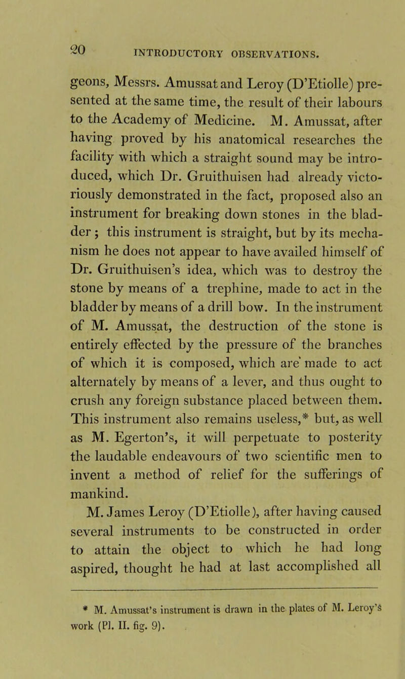 ^20 geons, Messrs. Amussat and Leroy (D’Etiolle) pre- sented at the same time, the result of their labours to the Academy of Medicine. M. Amussat, after having proved by his anatomical researches the facility with which a straight sound may be intro- duced, which Dr. Gruithuisen had already victo- riously demonstrated in the fact, proposed also an instrument for breaking down stones in the blad- der ; this instrument is straight, but by its mecha- nism he does not appear to have availed himself of Dr. Gruithuisen’s idea, which was to destroy the stone by means of a trephine, made to act in the bladder by means of a drill bow. In the instrument of M. Amussat, the destruction of the stone is entirely effected by the pressure of the branches of which it is composed, which are made to act alternately by means of a lever, and thus ought to crush any foreign substance placed between them. This instrument also remains useless,'* but, as well as M. Egerton’s, it will perpetuate to posterity the laudable endeavours of two scientific men to invent a method of relief for the sufferings of mankind. M. James Leroy (D’Etiolle), after having caused several instruments to be constructed in order to attain the object to which he had long aspired, thought he had at last accomplished all * M. Amussat’s instrument is drawn in the plates of M. Leroy’s