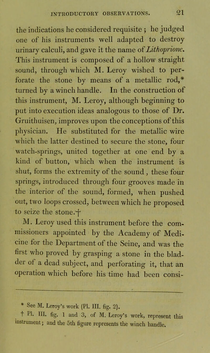 the indications he considered requisite ; he judged one of his instruments well adapted to destroy urinary calculi, and gave it the name of Lithoprione. -This instrument is composed of a hollow straight sound, through which M. Leroy wished to per- forate the stone by means of a metallic rod,* turned by a winch handle. In the construction of this instrument, M. Leroy, although beginning to put into execution ideas analogous to those of Dr. Gruithuisen, improves upon the conceptions of this physician. He substituted for the metallic wire which the latter destined to secure the stone, four watch-springs, united together at one end by a kind of button, which when the instrument is shut, forms the extremity of the sound, these four springs, introduced through four grooves made in the interior of the sound, formed, when pushed out, two loops crossed, between which he proposed to seize the stone. M. Leroy used this instrument before the com- missioners appointed by the Academy of Medi- cine for the Department of the Seine, and was the first who proved by grasping a stone in the blad- der of a dead subject, and perforating it, that an operation which before his time had been consi- * See M. Leroy’s work (PI. III. fig. 2). t PL III. fig. 1 and 3, of M. Leroy’s work, represent this instrument; and the 5th figure represents the winch handle.