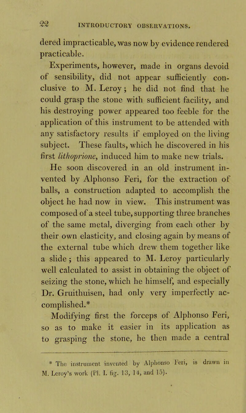 clered impracticable, was now by evidence rendered practicable. Experiments, however, made in organs devoid of sensibility, did not appear sufficiently con- clusive to M. Leroy; he did not find that he could grasp the stone with sufficient facility, and his destroying power appeared too feeble for the application of this instrument to be attended with any satisfactory results if employed on the living subject. These faults, which he discovered in his first lithoprioney induced him to make new trials. He soon discovered in an old instrument in- vented by Alphonso Feri, for the extraction of balls, a construction adapted to accomplish the object he had now in view. This instrument was composed of a steel tube, supporting three branches of the same metal, diverging from each other by their own elasticity, and closing again by means of the external tube which drew them together like a slide ; this appeared to M. Leroy particularly well calculated to assist in obtaining the object of seizing the stone, which he himself, and especially Dr. Gruithuisen, had only very imperfectly ac- complished.* Modifying first the forceps of Alphonso Feri, so as to make it easier in its application as to grasping the stone, he then made a central * Tlie instrument invented by Alphonso 1-eri, is drawn in M. Leroy’s work (FI. I. lig. 13, M, and 15).