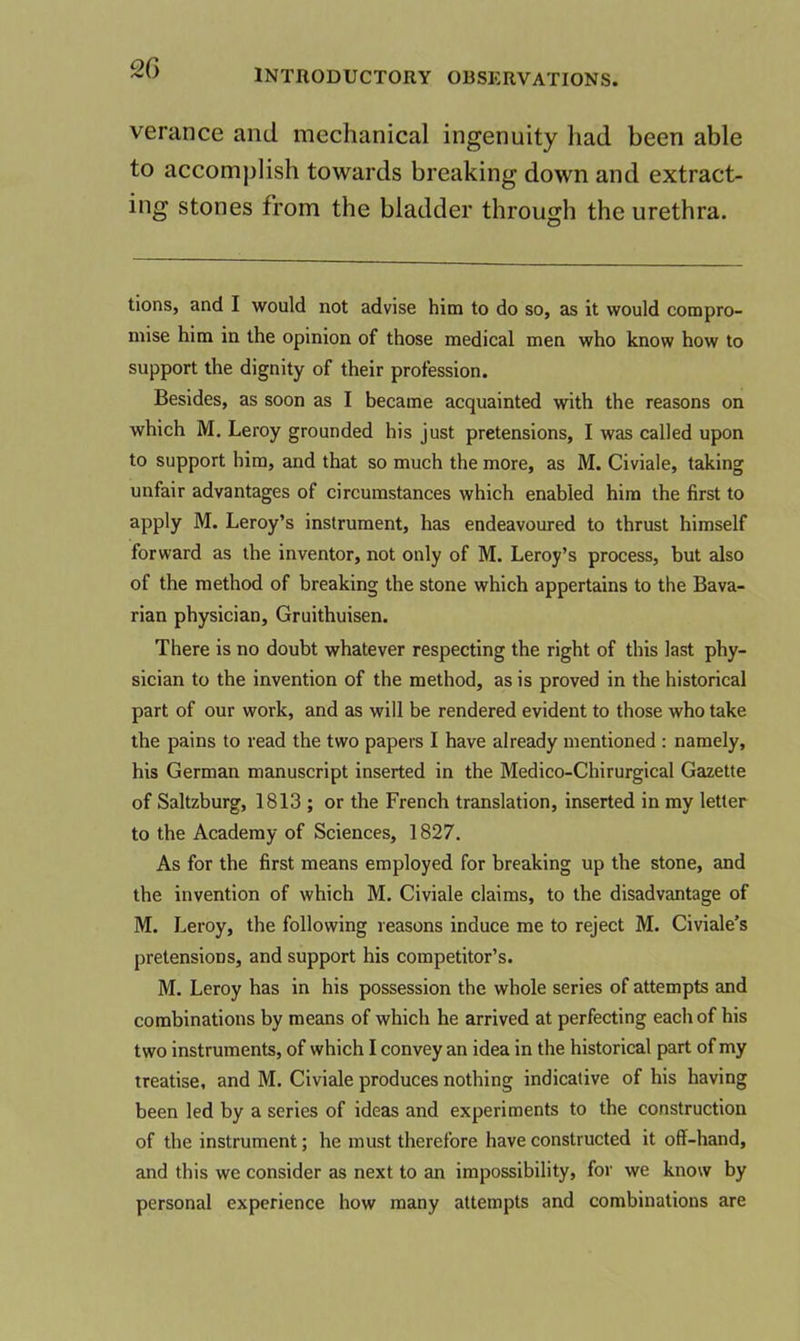 verance and mechanical ingenuity had been able to accomplish towards breaking down and extract- ing stones from the bladder through the urethra. tions, and I would not advise him to do so, as it would compro- mise him in the opinion of those medical men who know how to support the dignity of their profession. Besides, as soon as I became acquainted with the reasons on which M. Leroy grounded his just pretensions, I was called upon to support him, and that so much the more, as M. Civiale, taking unfair advantages of circumstances which enabled him the first to apply M. Leroy’s instrument, has endeavoured to thrust himself forward as the inventor, not only of M. Leroy’s process, but also of the method of breaking the stone which appertains to the Bava- rian physician, Gruithuisen. There is no doubt whatever respecting the right of this last phy- sician to the invention of the method, as is proved in the historical part of our work, and as will be rendered evident to those who take the pains to read the two papers I have already mentioned : namely, his German manuscript inserted in the Medico-Chirurgical Gazette of Saltzburg, 1813 ; or the French translation, inserted in my letter to the Academy of Sciences, 1827. As for the first means employed for breaking up the stone, and the invention of which M. Civiale claims, to the disadvantage of M. Leroy, the following reasons induce me to reject M. Civiale’s pretensions, and support his competitor’s. M. Leroy has in his possession the whole series of attempts and combinations by means of which he arrived at perfecting each of his two instruments, of which I convey an idea in the historical part of my treatise, and M. Civiale produces nothing indicative of his having been led by a series of ideas and experiments to the construction of the instrument; he must therefore have constructed it off-hand, and this we consider as next to an impossibility, for we know by personal experience how many attempts and combinations are