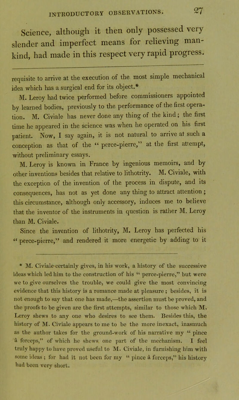 Science, although it then only possessed very slender and imperfect means for relieving man- kind, had made in this respect very rapid progress. requisite to arrive at the execution of the most simple mechanical idea which has a surgical end for its object.* M. Leroy had twice performed before commissioners appointed by learned bodies, previously to the performance of the first opera- tion. M. Civiale has never done any thing of the kind; the first lime he appeared in the science was when he operated on his first patient. Now, I say again, it is not natural to arrive at such a conception as that of the “ perce-pierre,” at the first attempt, without preliminary essays. M. Leroy is known in France by ingenious memoirs, and by other inventions besides that relative to lithotrity. M. Civiale, with the exception of the invention of the process in dispute, and its consequences, has not as yet done any thing to attract attention ; this circumstance, although only accessory, induces me to believe that the inventor of the instruments in question is rather M. Leroy than M. Civiale. Since the invention of lithotrity, M. Leroy has perfected his “ perce-pierre,” and rendered it more energetic by adding to it • M. Civiale certainly gives, in his work, a history of the successive ideas which led him to the construction of his “ perce-pierre,” but were we to give ourselves the trouble, we could give the most convincing evidence that this history is a romance made at pleasure; besides, it is not enough to say that one has made,—the assertion must be proved, and the proofs to be given are the first attempts, similar to those which M. Leroy shews to any one who desires to see them. Besides this, the history of M. Civiale appears to me to be the more inexact, inasmuch as the author takes for the ground-work of his narrative my “ pince il forceps,” of which he shews one part of the mechanism. I feel truly happy to have proved useful to M. Civiale, in furnishing him with some ideas ; for had it not been for my “ pince ^ forceps,” his histor}' had been very short.