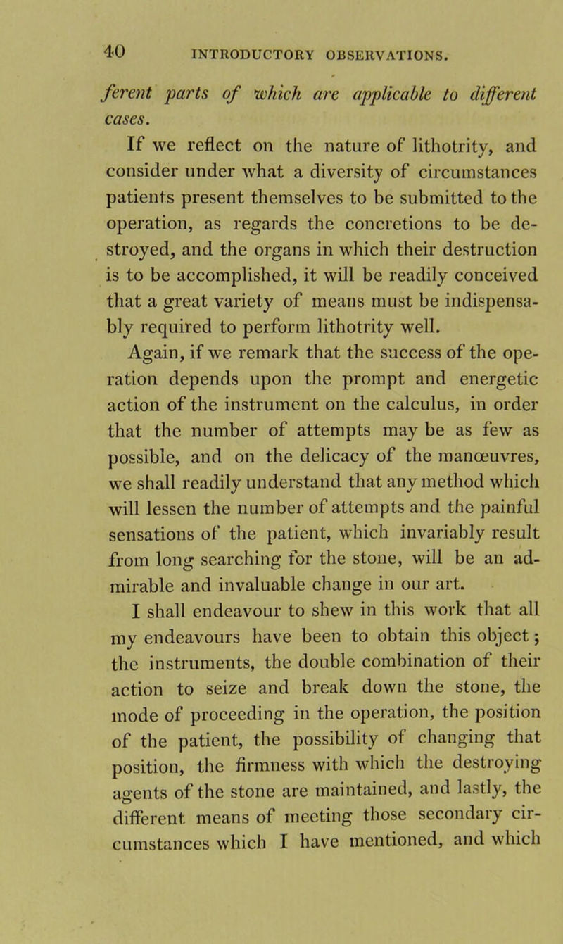 fevent parts of which are applicable to different cases. If we reflect on the nature of lithotrity, and consider under what a diversity of circumstances patients present themselves to be submitted to the operation, as regards the concretions to be de- stroyed, and the organs in which their destruction is to be accomplished, it will be readily conceived that a great variety of means must be indispensa- bly required to perform lithotrity well. Again, if we remark that the success of the ope- ration depends upon the prompt and energetic- action of the instrument on the calculus, in order that the number of attempts may be as few as possible, and on the delicacy of the manoeuvres, we shall readily understand that any method which will lessen the number of attempts and the painful sensations of the patient, which invariably result from long searching for the stone, will be an ad- mirable and invaluable change in our art. I shall endeavour to shew in this work that all my endeavours have been to obtain this object; the instruments, the double combination of their action to seize and break down the stone, the mode of proceeding in the operation, the position of the patient, the possibility of changing that position, the firmness with which the destroying agents of the stone are maintained, and lastly, the different means of meeting those secondary cir- cumstances which I have mentioned, and which