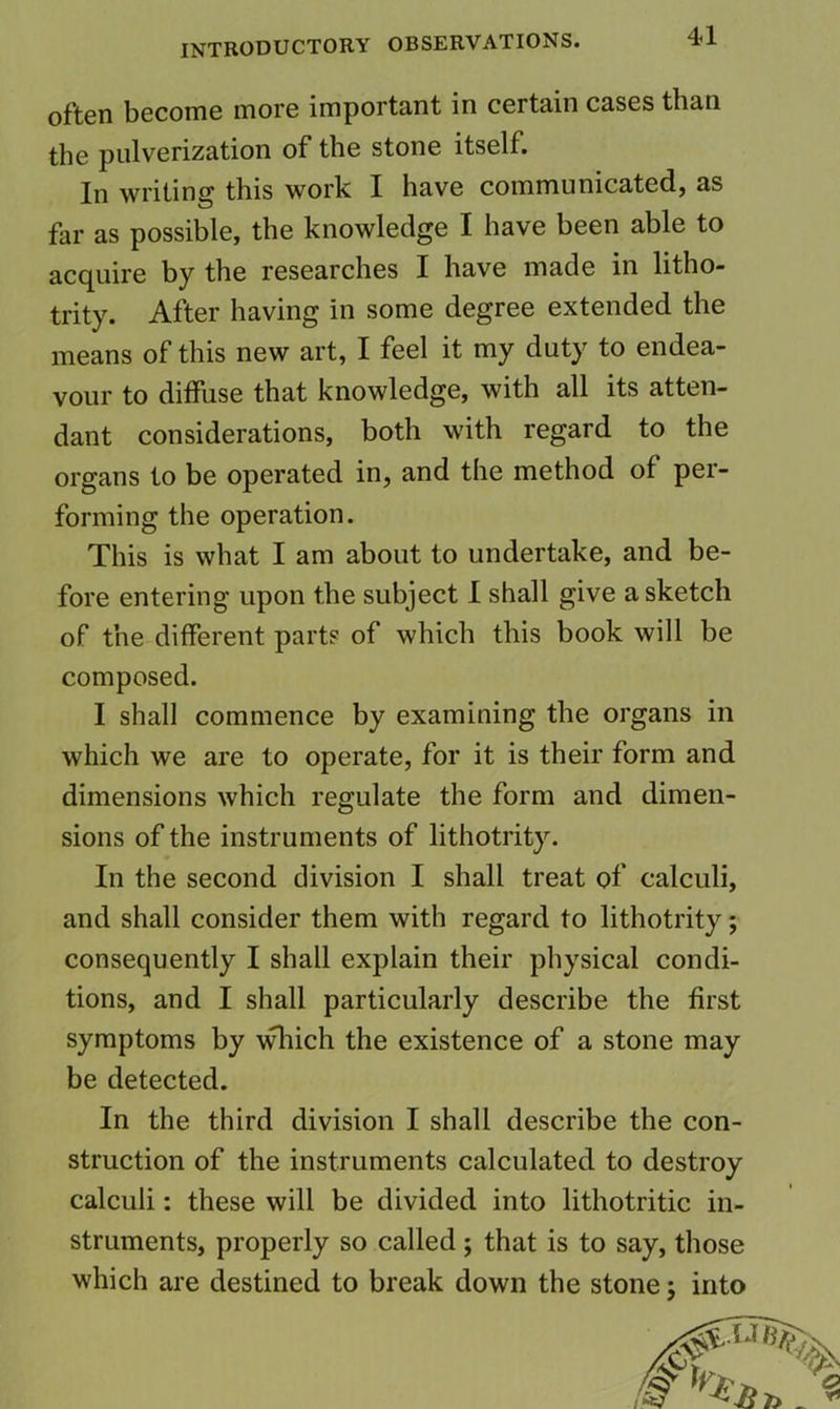 often become more important in certain cases than the pulverization of the stone itself. In writing this work I have communicated, as far as possible, the knowledge I have been able to acquire by the researches I have made in litho- trity. After having in some degree extended the means of this new art, I feel it my duty to endea- vour to diffuse that knowledge, with all its atten- dant considerations, both with regard to the organs to be operated in, and the method of per- forming the operation. This is what I am about to undertake, and be- fore entering upon the subject I shall give a sketch of the different part? of which this book will be composed. I shall commence by examining the organs in which we are to operate, for it is their form and dimensions which regulate the form and dimen- sions of the instruments of lithotrity. In the second division I shall treat of calculi, and shall consider them with regard to lithotrity; consequently I shall explain their physical condi- tions, and I shall particularly describe the first symptoms by \^ich the existence of a stone may be detected. In the third division I shall describe the con- struction of the instruments calculated to destroy calculi: these will be divided into lithotritic in- struments, properly so called; that is to say, those which are destined to break down the stone; into