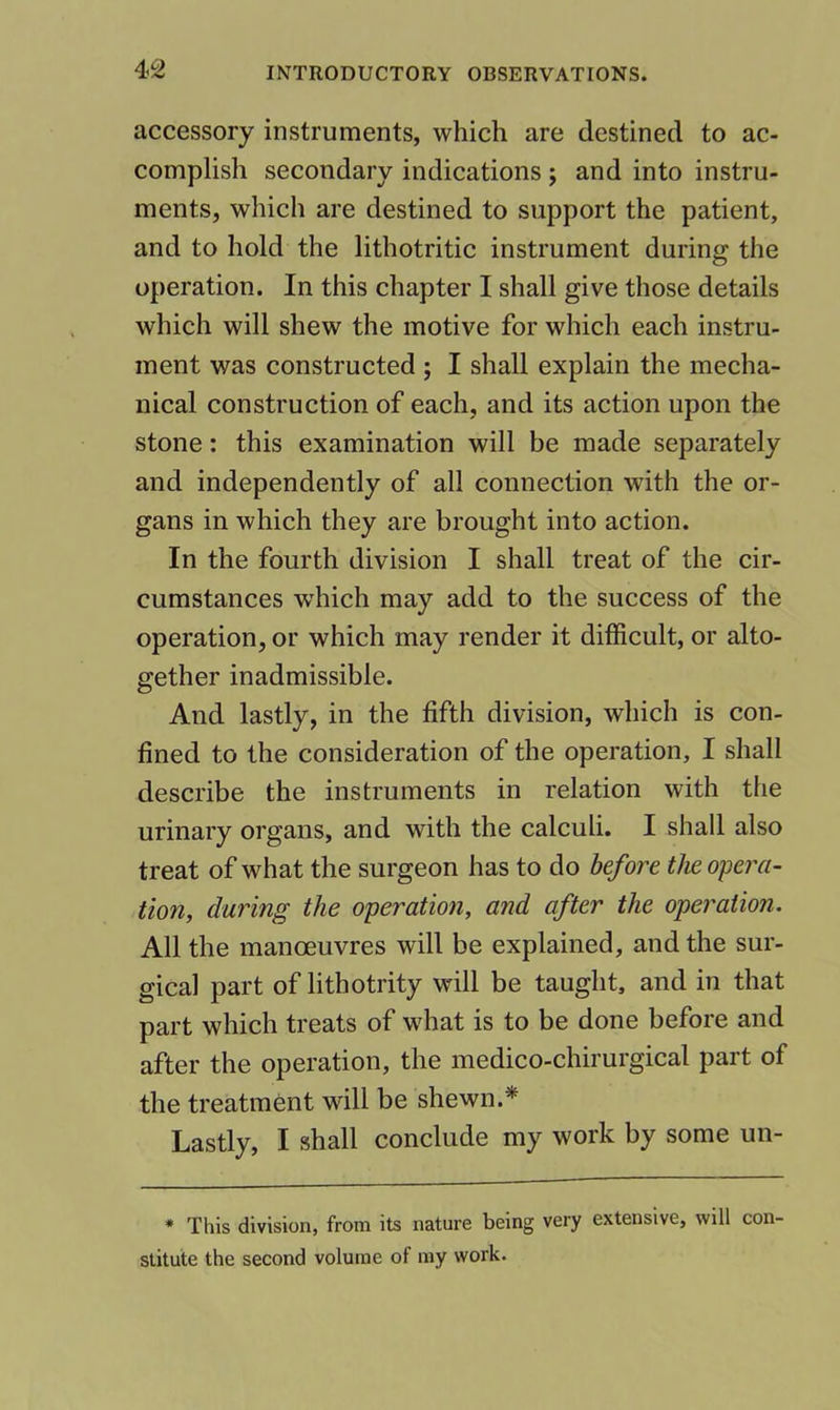 accessory instruments, which are destined to ac- complish secondary indications ; and into instru- ments, which are destined to support the patient, and to hold the lithotritic instrument during the operation. In this chapter I shall give those details which will shew the motive for which each instru- ment was constructed ; I shall explain the mecha- nical construction of each, and its action upon the stone: this examination will be made separately and independently of all connection with the or- gans in which they are brought into action. In the fourth division I shall treat of the cir- cumstances which may add to the success of the operation, or which may render it difficult, or alto- gether inadmissible. And lastly, in the fifth division, which is con- fined to the consideration of the operation, I shall describe the instruments in relation with the urinary organs, and with the calculi. I shall also treat of what the surgeon has to do before the opera- tion, during the operation, and after the operation. All the manoeuvres will be explained, and the sur- gical part of lithotrity will be taught, and in that part which treats of what is to be done before and after the operation, the medico-chirurgical part of the treatment will be shewn.* Lastly, I shall conclude my work by some un- * This division, from its nature being very extensive, will con- stitute the second volume of my work.