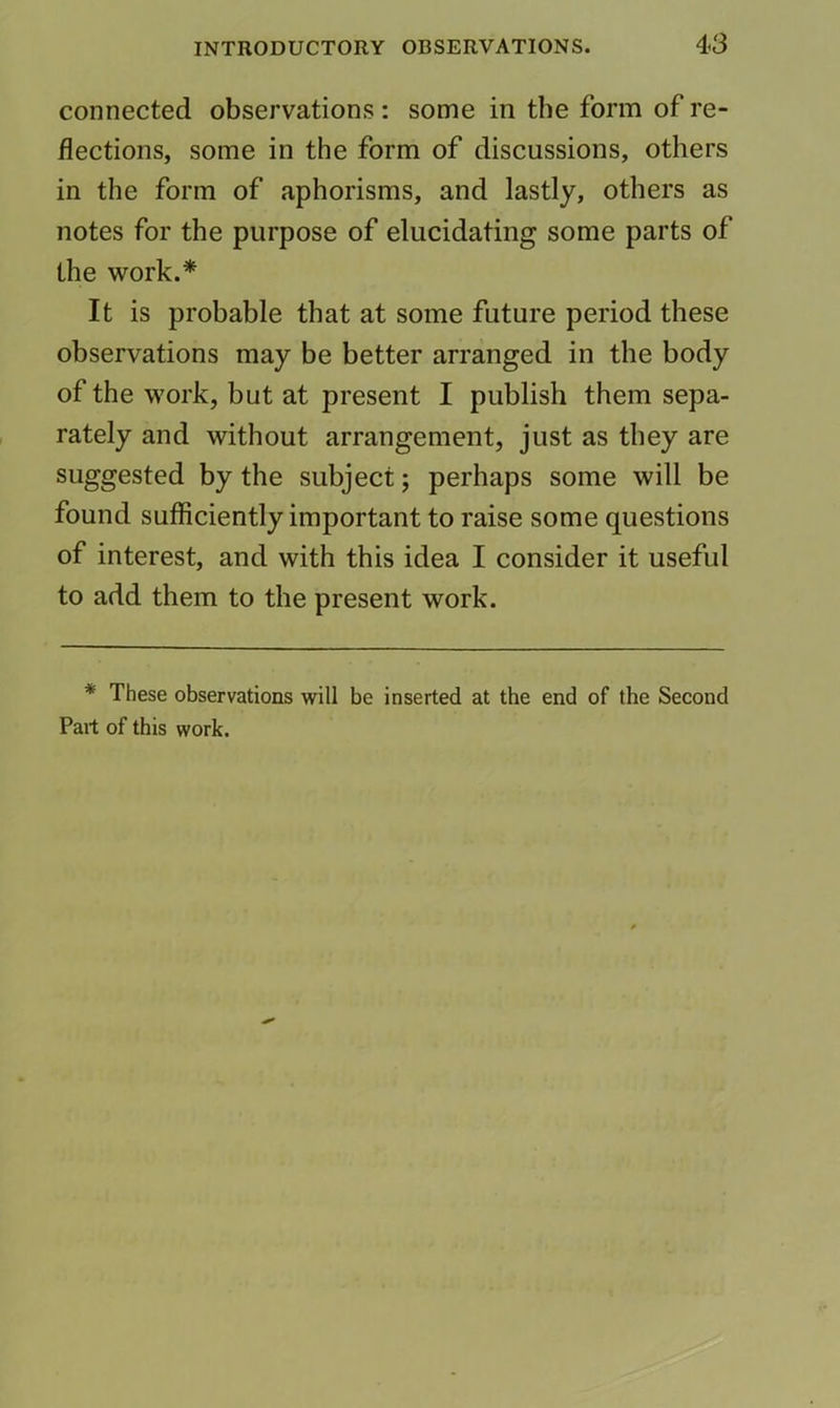 connected observations : some in the form of re- flections, some in the form of discussions, others in the form of aphorisms, and lastly, others as notes for the purpose of elucidating some parts of the work.* It is probable that at some future period these observations may be better arranged in the body of the work, but at present I publish them sepa- rately and without arrangement, just as they are suggested by the subject; perhaps some will be found sufficiently important to raise some questions of interest, and with this idea I consider it useful to add them to the present work. * These observations will be inserted at the end of the Second Part of this work.