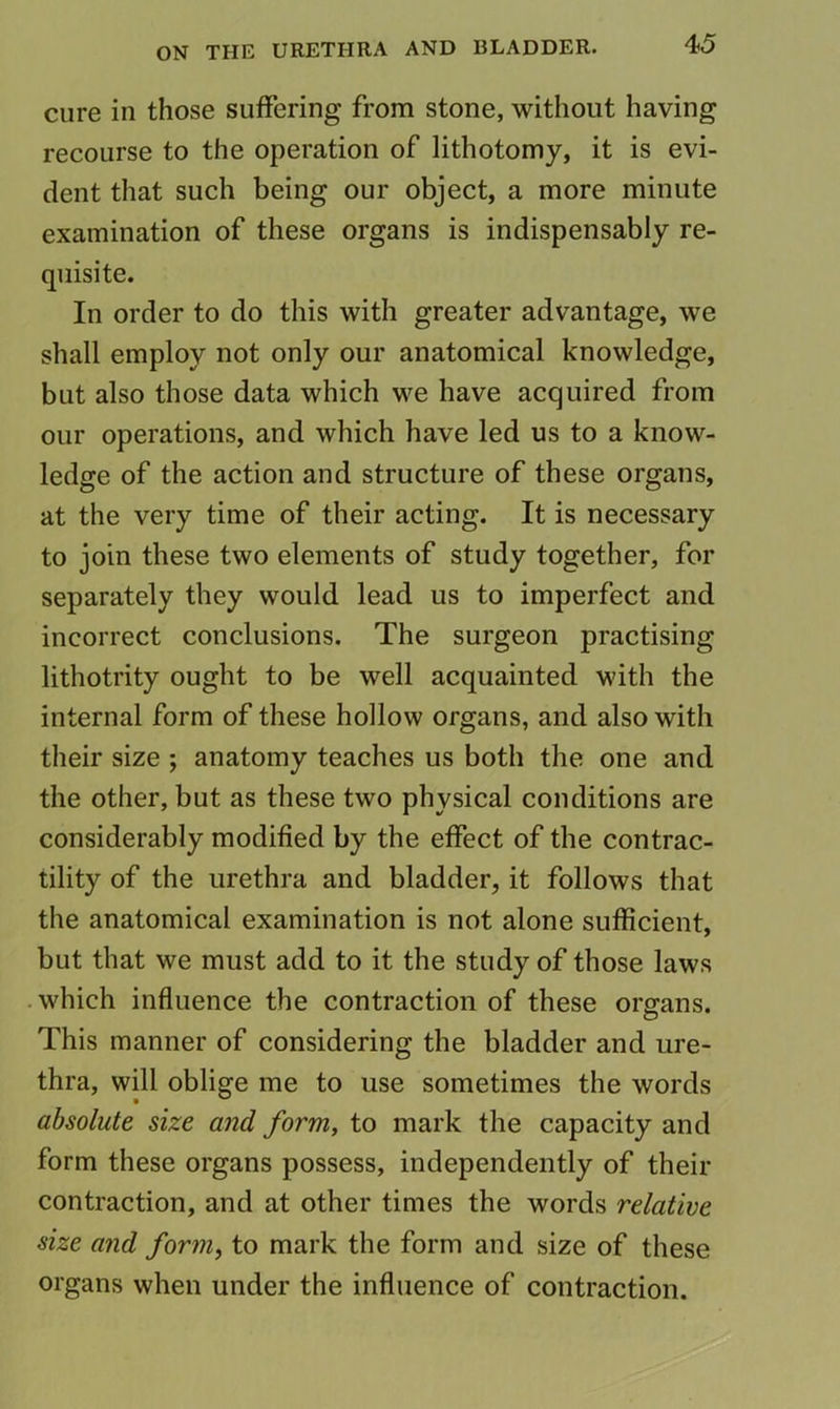 cure in those suffering from stone, without having recourse to the operation of lithotomy, it is evi- dent that such being our object, a more minute examination of these organs is indispensably re- quisite. In order to do this with greater advantage, we shall employ not only our anatomical knowledge, but also those data which we have acquired from our operations, and which have led us to a know- ledge of the action and structure of these organs, at the very time of their acting. It is necessary to join these two elements of study together, for separately they would lead us to imperfect and incorrect conclusions. The surgeon practising lithotrity ought to be well acquainted with the internal form of these hollow organs, and also with their size ; anatomy teaches us both the one and the other, but as these two physical conditions are considerably modified by the effect of the contrac- tility of the urethra and bladder, it follows that the anatomical examination is not alone sufficient, but that we must add to it the study of those laws which influence the contraction of these organs. This manner of considering the bladder and ure- thra, will oblige me to use sometimes the words absolute size and form, to mark the capacity and form these organs possess, independently of their contraction, and at other times the words relative size and form, to mark the form and size of these organs when under the influence of contraction.