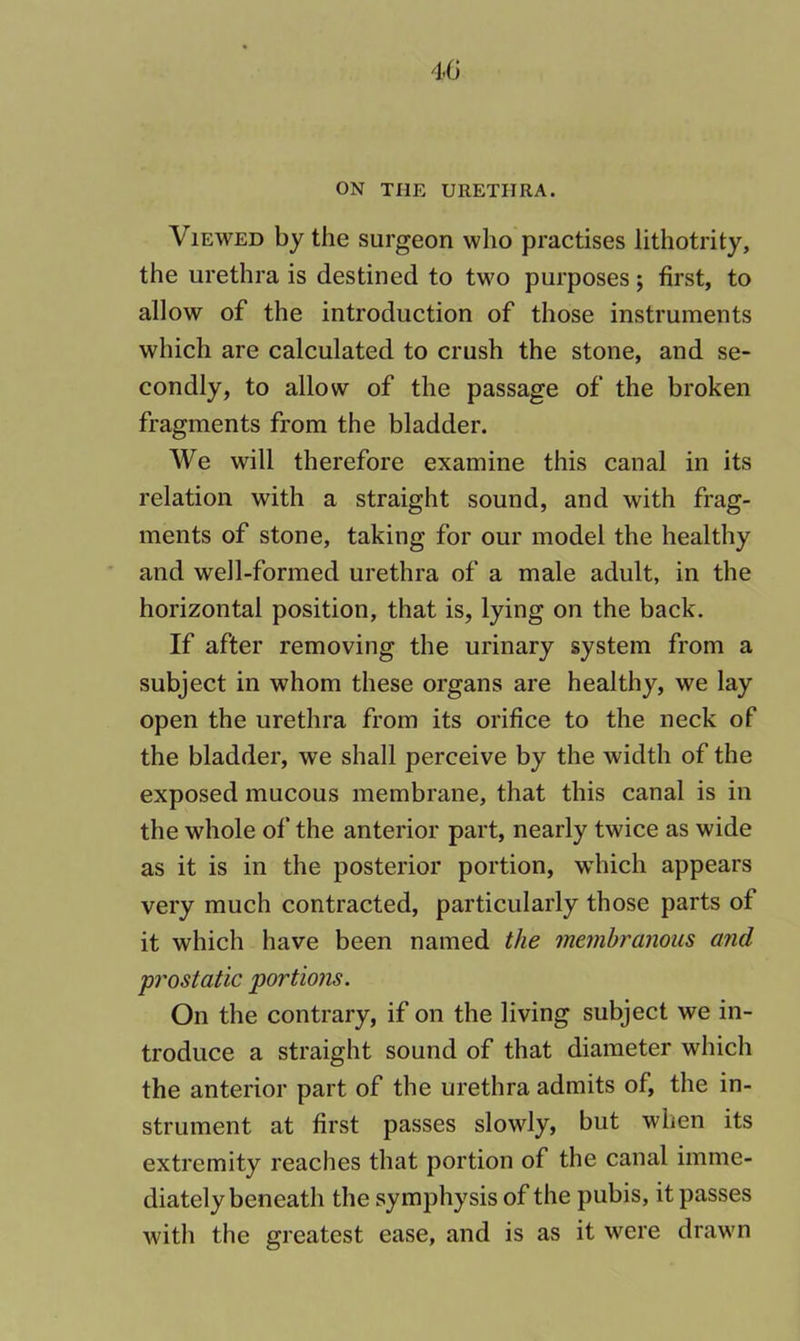 Viewed by the surgeon who practises lithotrity, the urethra is destined to two purposes 5 first, to allow of the introduction of those instruments which are calculated to crush the stone, and se- condly, to allow of the passage of the broken fragments from the bladder. We will therefore examine this canal in its relation with a straight sound, and with frag- ments of stone, taking for our model the healthy and well-formed urethra of a male adult, in the horizontal position, that is, lying on the back. If after removing the urinary system from a subject in whom these organs are healthy, we lay open the urethra from its orifice to the neck of the bladder, we shall perceive by the width of the exposed mucous membrane, that this canal is in the whole of the anterior part, nearly twice as wide as it is in the posterior portion, which appears very much contracted, particularly those parts of it which have been named the membranous and prostatic portions. On the contrary, if on the living subject we in- troduce a straight sound of that diameter which the anterior part of the urethra admits of, the in- strument at first passes slowly, but when its extremity reaches that portion of the canal imme- diately beneath the symphysis of the pubis, it passes witli the greatest ease, and is as it were drawn