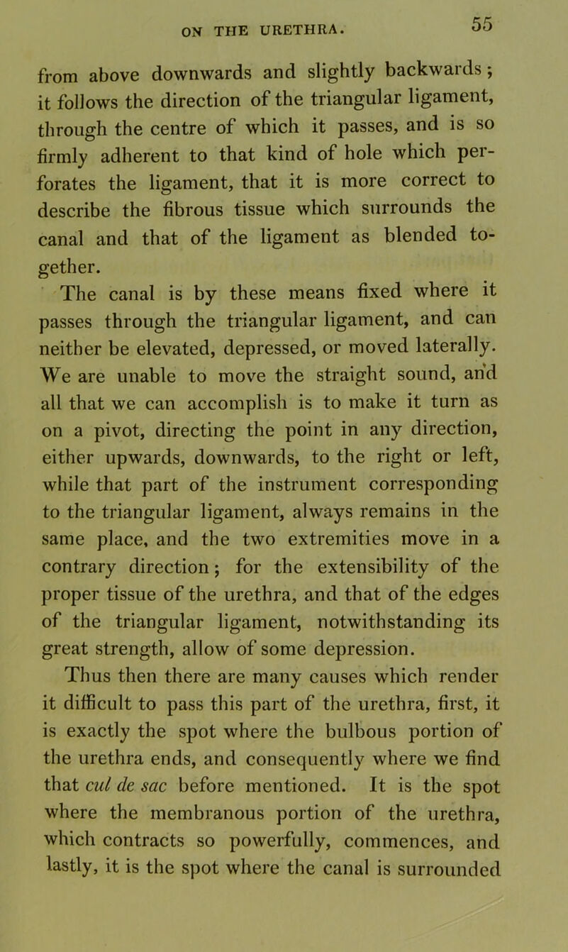 from above downwards and slightly backwards; it follows the direction of the triangular ligament, through the centre of which it passes, and is so firmly adherent to that kind of hole which per- forates the ligament, that it is more correct to describe the fibrous tissue which surrounds the canal and that of the ligament as blended to- gether. The canal is by these means fixed where it passes through the triangular ligament, and can neither be elevated, depressed, or moved laterally. We are unable to move the straight sound, and all that we can accomplish is to make it turn as on a pivot, directing the point in any direction, either upwards, downwards, to the right or left, while that part of the instrument corresponding to the triangular ligament, always remains in the same place, and the two extremities move in a contrary direction; for the extensibility of the proper tissue of the urethra, and that of the edges of the triangular ligament, notwithstanding its great strength, allow of some depression. Thus then there are many causes which render it difficult to pass this part of the urethra, first, it is exactly the spot where the bulbous portion of the urethra ends, and consequently where we find that cul de sac before mentioned. It is the spot where the membranous portion of the urethra, which contracts so powerfully, commences, and lastly, it is the spot where the canal is surrounded