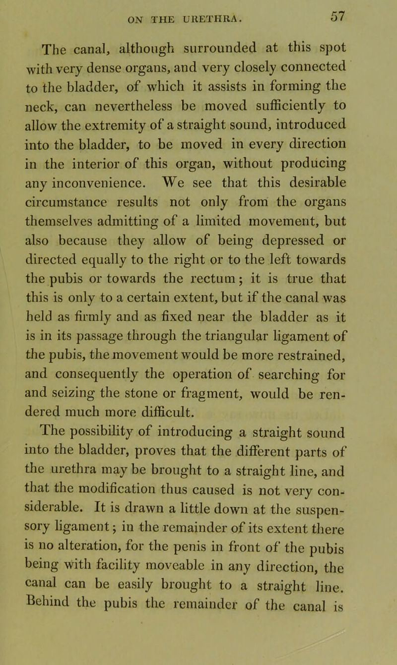 The canal, although surrounded at this spot with very dense organs, and very closely connected to the bladder, of which it assists in forming the neck, can nevertheless be moved sufficiently to allow the extremity of a straight sound, introduced into the bladder, to be moved in every direction in the interior of this organ, without producing any inconvenience. We see that this desirable circumstance results not only from the organs themselves admitting of a limited movement, but also because they allow of being depressed or directed equally to the right or to the left towards the pubis or towards the rectum; it is true that this is only to a certain extent, but if the canal was held as firmly and as fixed near the bladder as it is in its passage through the triangular ligament of the pubis, the movement would be more restrained, and consequently the operation of searching for and seizing the stone or fragment, would be ren- dered much more difficult. The possibility of introducing a straight sound into the bladder, proves that the different parts of the urethra may be brought to a straight line, and that the modification thus caused is not very con- siderable. It is drawn a little down at the suspen- sory ligament; in the remainder of its extent there is no alteration, for the penis in front of the pubis being with facility moveable in any direction, the canal can be easily brought to a straight line. Behind the pubis the remainder of the canal is