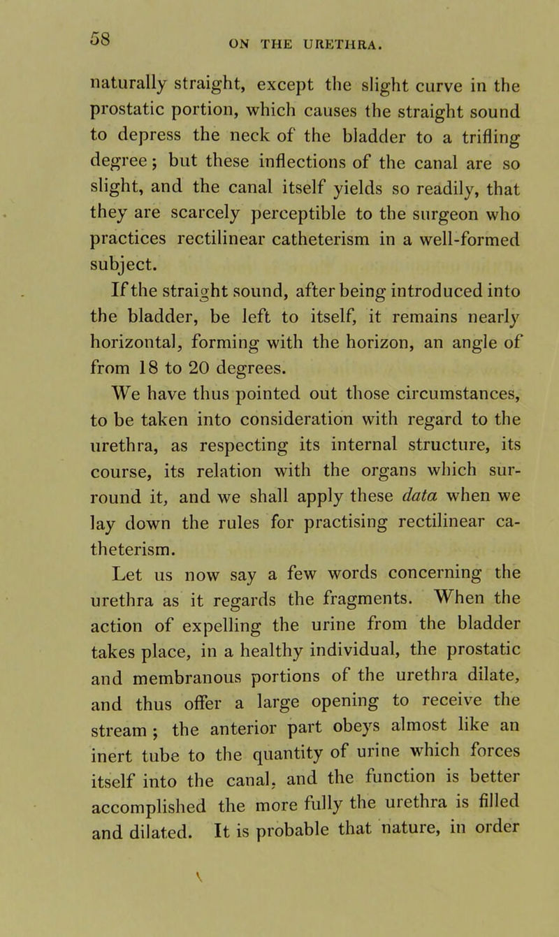 ON THE URETHRA. naturally straight, except the slight curve in the prostatic portion, which causes the straight sound to depress the neck of the bladder to a trifling degree; but these inflections of the canal are so slight, and the canal itself yields so readily, that they are scarcely perceptible to the surgeon who practices rectilinear catheterism in a well-formed subject. If the straight sound, after being introduced into the bladder, be left to itself, it remains nearly horizontal, forming with the horizon, an angle of from 18 to 20 degrees. We have thus pointed out those circumstances, to be taken into consideration with regard to the urethra, as respecting its internal structure, its course, its relation with the organs which sur- round it, and we shall apply these data when we lay down the rules for practising rectilinear ca- theterism. Let us now say a few words concerning the urethra as it regards the fragments. When the action of expelling the urine from the bladder takes place, in a healthy individual, the prostatic and membranous portions of the urethra dilate, and thus offer a large opening to receive the stream j the anterior part obeys almost like an inert tube to the quantity of urine which forces itself into the canal, and the function is better accomplished the more fully the uiethra is filled and dilated. It is probable that nature, in order