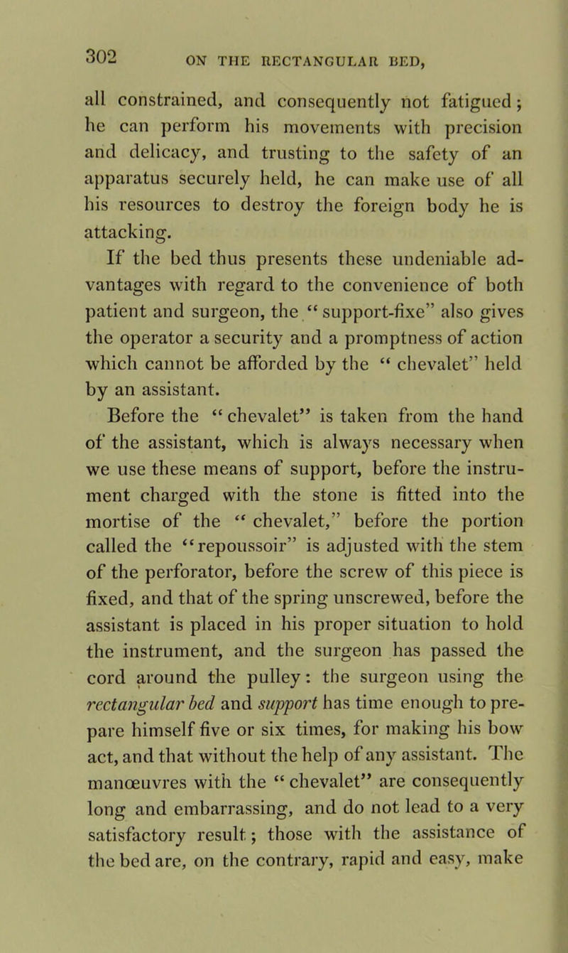 all constrained, and consequently not fatigued; he can perform his movements with precision and delicacy, and trusting to the safety of an apparatus securely held, he can make use of all his resources to destroy the foreign body he is attacking. If the bed thus presents these undeniable ad- vantages with regard to the convenience of both patient and surgeon, the “ support-fixe” also gives the operator a security and a promptness of action which cannot be afforded by the “ chevalet” held by an assistant. Before the “ chevalet” is taken from the hand of the assistant, which is always necessary when we use these means of support, before the instru- ment charged with the stone is fitted into the mortise of the “ chevalet,” before the portion called the “repoussoir” is adjusted with the stem of the perforator, before the screw of this piece is fixed, and that of the spring unscrewed, before the assistant is placed in his proper situation to hold the instrument, and the surgeon has passed the cord around the pulley: the surgeon using the rectangular bed and support has time enough to pre- pare himself five or six times, for making his bow act, and that without the help of any assistant. The manoeuvres with the “ chevalet” are consequently long and embarrassing, and do not lead to a very satisfactory result; those with the assistance of the bed are, on the contrary, rapid and easy, make