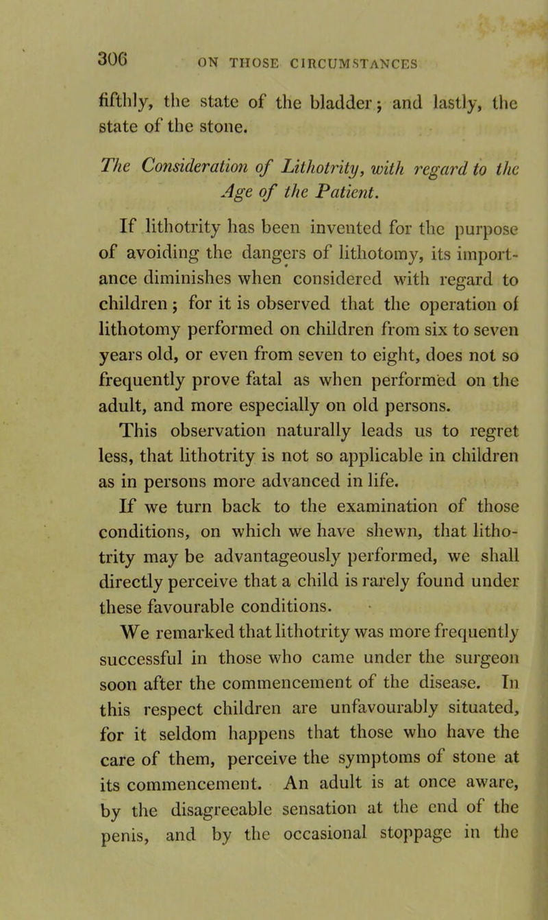 fiftlily, the state of the bladder; and lastly, tlic state of the stone. 77/e Consideration of Lithotrity, with regard to the Age of the Patient. If lithotrity has been invented for the purpose of avoiding the dangers of lithotomy, its import- ance diminishes when considered with regard to children ; for it is observed that the operation ol lithotomy performed on children from six to seven years old, or even from seven to eight, does not so frequently prove fatal as when performed on the adult, and more especially on old persons. This observation naturally leads us to regret less, that lithotrity is not so applicable in children as in persons more advanced in life. If we turn back to the examination of those conditions, on which we have shewn, that litho- trity may be advantageously performed, we shall directly perceive that a child is rarely found under these favourable conditions. We remarked that lithotrity was more frequently successful in those who came under the surgeon soon after the commencement of the disease. In this respect children are unfavourably situated, for it seldom happens that those who have the care of them, perceive the symptoms of stone at its commencement. An adult is at once aware, by the disagreeable sensation at the end of the penis, and by the occasional stoppage in the