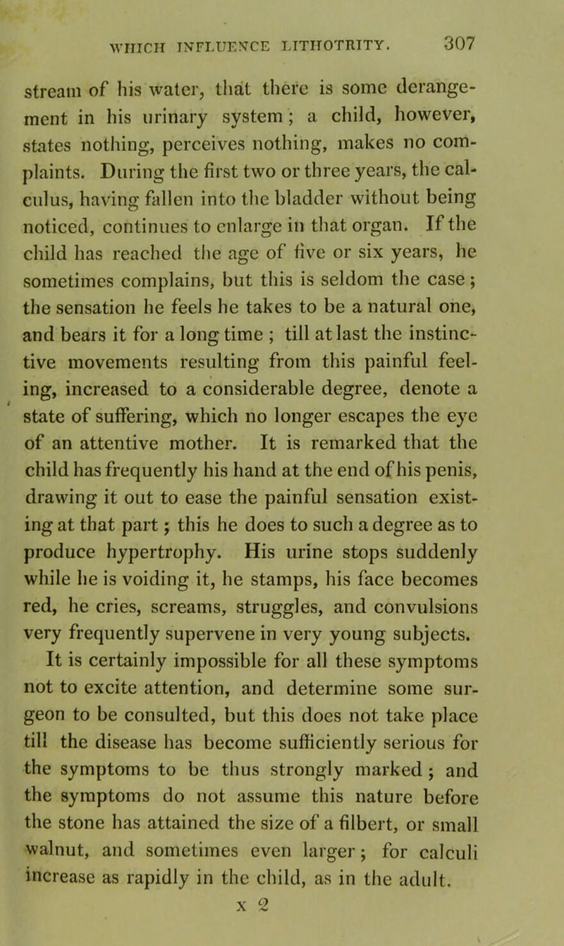 stream of his water, that there is some derange- ment in his urinary system; a child, however, states nothing, perceives nothing, makes no com- plaints. During the first two or three years, the cal- culus, having fallen into the bladder without being noticed, continues to enlarge in that organ. If the child has reached the age of five or six years, he sometimes complains, but this is seldom the case; the sensation he feels he takes to be a natural one, and bears it for a long time ; till at last the instinc- tive movements resulting from this painful feel- ing, increased to a considerable degree, denote a state of suffering, which no longer escapes the eye of an attentive mother. It is remarked that the child has frequently his hand at the end of his penis, drawing it out to ease the painful sensation exist- ing at that part; this he does to such a degree as to produce hypertrophy. His urine stops suddenly while he is voiding it, he stamps, his face becomes red, he cries, screams, struggles, and convulsions very frequently supervene in very young subjects. It is certainly impossible for all these symptoms not to excite attention, and determine some sur- geon to be consulted, but this does not take place till the disease has become sufficiently serious for the symptoms to be thus strongly marked; and the symptoms do not assume this nature before the stone has attained the size of a filbert, or small walnut, and sometimes even larger; for calculi increase as rapidly in the child, as in the adult. X 2