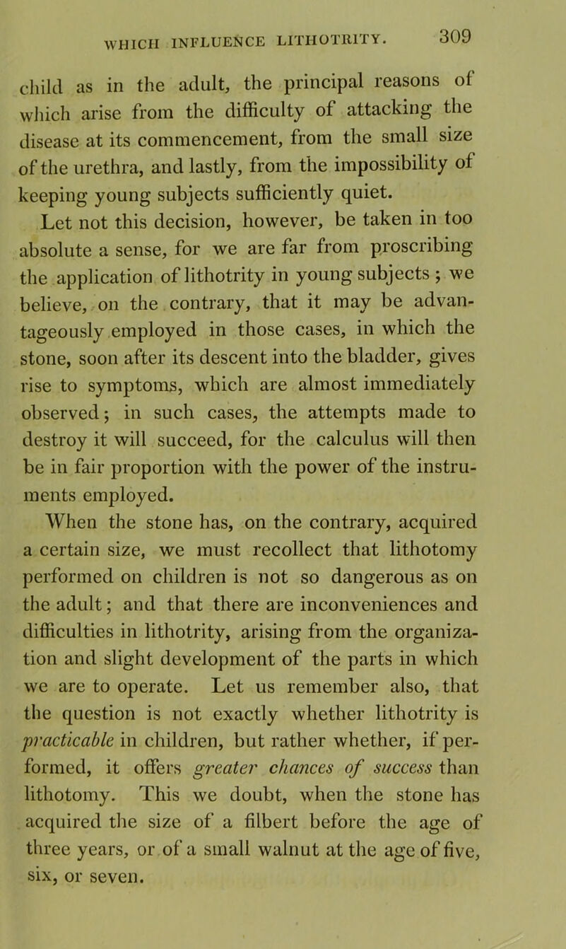 child as in the adult, the principal reasons of which arise from the difficulty of attacking the disease at its commencement, from the small size of the urethra, and lastly, from the impossibility of keeping young subjects sufficiently quiet. Let not this decision, however, be taken in too absolute a sense, for we are far from proscribing the application of lithotrity in young subjects ; we believe, on the contrary, that it may be advan- tageously employed in those cases, in which the stone, soon after its descent into the bladder, gives rise to symptoms, which are almost immediately observed j in such cases, the attempts made to destroy it will succeed, for the calculus will then be in fair proportion with the power of the instru- ments employed. When the stone has, on the contrary, acquired a certain size, we must recollect that lithotomy performed on children is not so dangerous as on the adult; and that there are inconveniences and difficulties in lithotrity, arising from the organiza- tion and slight development of the parts in which we are to operate. Let us remember also, that the question is not exactly whether lithotrity is practicable in children, but rather whether, if per- formed, it offers greater chances of success than lithotomy. This we doubt, when the stone has acquired the size of a filbert before the age of three years, or of a small walnut at the age of five, six, or seven.