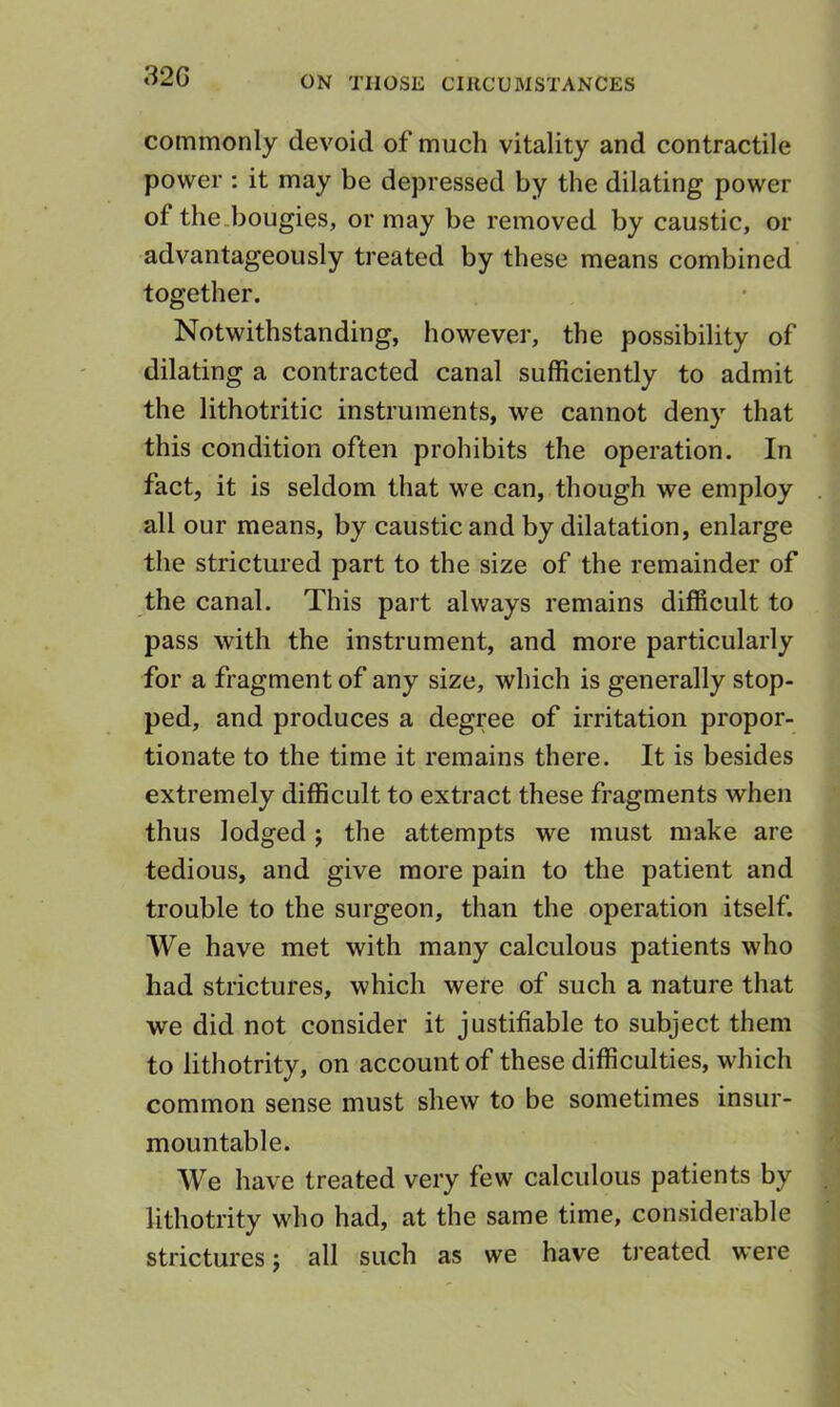 32G commonly devoid of much vitality and contractile power : it may be depressed by the dilating power of the.bougies, or may be removed by caustic, or advantageously treated by these means combined together. Notwithstanding, however, the possibility of dilating a contracted canal sufficiently to admit the lithotritic instruments, we cannot deny that this condition often prohibits the operation. In fact, it is seldom that we can, though we employ all our means, by caustic and by dilatation, enlarge the strictured part to the size of the remainder of the canal. This part always remains difficult to pass with the instrument, and more particularly for a fragment of any size, which is generally stop- ped, and produces a degree of irritation propor- tionate to the time it remains there. It is besides extremely difficult to extract these fragments when thus lodged; the attempts we must make are tedious, and give more pain to the patient and trouble to the surgeon, than the operation itself. We have met with many calculous patients who had strictures, which were of such a nature that we did not consider it justifiable to subject them to lithotrity, on account of these difficulties, which common sense must shew to be sometimes insur- mountable. We have treated very few calculous patients by lithotrity who had, at the same time, considerable strictures j all such as we have treated were