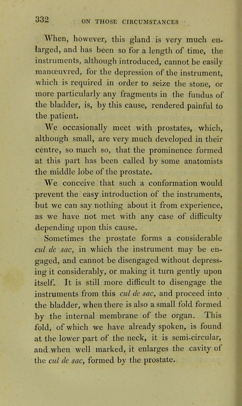 When, however, this gland is very much en- larged, and has been so for a length of time, the instruments, although introduced, cannot be easily manoeuvred, for the depression of the instrument, which is required in order to seize the stone, or more particularly any fragments in the fundus of the bladder, is, by this cause, rendered painful to the patient. We occasionally meet with prostates, which, although small, are very much developed in their centre, so much so, that the prominence formed at this part has been called by some anatomists the middle lobe of the prostate. We conceive that such a conformation would prevent the easy introduction of the instruments, but we can say nothing about it from experience, as we have not met with any case of difficulty depending upon this cause. Sometimes the prostate forms a considerable cul de sac, in which the instrument may be en- gaged, and cannot be disengaged without depress- ing it considerably, or making it turn gently upon itself. It is still more difficult to disengage the instruments from this cul de sac, and proceed into the bladder, when there is also a small fold formed by the internal membrane of the organ. This fold, of which we have already spoken, is found at the lower part of the neck, it is semi-circular, and-when well marked, it enlarges the cavity of the cul de sac, formed by the prostate.