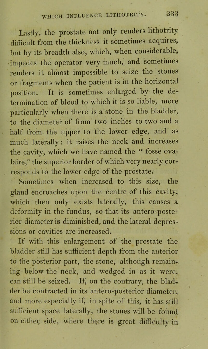 Lastly, the prostate not only renders lithotrity difficult from the thickness it sometimes acquires, but by its breadth also, which, when considerable, •impedes the operator very much, and sometimes renders it almost impossible to seize the stones or fragments when the patient is in the horizontal position. It is sometimes enlarged by the de- termination of blood to which it is so liable, more particularly when there is a stone in the bladder, to the diameter of from two inches to two and a . half from the upper to the lower edge, and as much laterally: it raises the neck and increases the cavity, which we have named the fosse ova- laire,” the superior border of which very nearly cor- responds to the lower edge of the prostate. Sometimes when increased to this size, the gland encroaches upon the centre of this cavity, which then only exists laterally, this causes a deformity in the fundus, so that its antero-poste- rior diameter is diminished, and the lateral depres- sions or cavities are increased. If with this enlargement of the prostate the bladder still has sufficient depth from the anterior to the posterior part, the stone, although remain^ ing below the neck, and wedged in as it were, can still be seized. If, on the contrary, the blad- der be contracted in its antero-posterior diameter, and more especially if, in spite of this, it has still sufficient space laterally, the stones will be found on either side, where there is great difficulty in