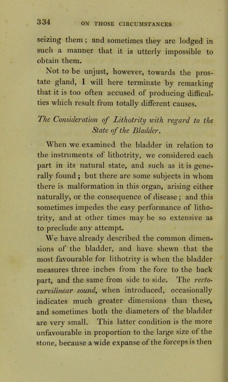 seizing them ; and sometimes they are lodged in sucli a manner that it is utterly impossible to obtain them. Not to be unjust, however, towards the pros- tate gland, I will here terminate by remarking that it is too often accused of producing difficul- ties which result from totally different causes. The Consideration of Lithotrity with regard to the State of the Bladder. When we examined the bladder in relation to the instruments of lithotrity, we considered each part in its natural state, and such as it is gene- rally found ; but there are some subjects in whom there is malformation in this organ, arising either naturally, or the consequence of disease ; and this sometimes impedes the easy performance of litho- trity, and at other times may be so extensive as to preclude any attempt. We have already described the common dimen- sions of'the bladder, and have shewn that the most favourable for lithotrity is when the bladder measures three inches from the fore to the back part, and the same from side to side. The recto- curvilinear sounds when introduced, occasionally indicates much greater dimensions than these, and sometimes both the diameters of the bladder are very small. This latter condition is the more unfavourable in proportion to the large size of the stone, because a wide expanse of the forceps is then