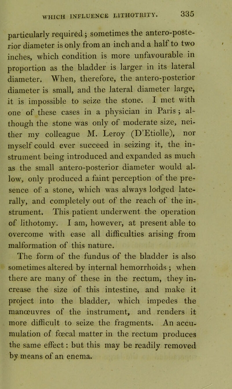 particularly required; sometimes the antero-poste- rior diameter is only from an inch and a half to two inches, which condition is more unfavourable in proportion as the bladder is larger in its lateral diameter. When, therefore, the antero-posterior diameter is small, and the lateral diameter large, it is impossible to seize the stone. I met with one of these cases in a physician in Paris ; al- though the stone was only of moderate size, nei- ther my colleague M. Leroy (D’Etiolle), nor myself could ever succeed in seizing it, the in- strument being introduced and expanded as much as the small antero-posterior diameter would al- low, only produced a faint perception of the pre- sence of a stone, which was always lodged late- rally, and completely out of the reach of the in- strument. This patient underwent the operation of lithotomy. 1 am, however, at present able to overcome with ease all difficulties arising from malformation of this nature. The form of the fundus of the bladder is also sometimes altered by internal hemorrhoids ; when there are many of these in the rectum, they in- crease the size of this intestine, and make it project into the bladder, which impedes the manoeuvres of the instrument, and renders it more difficult to seize the fragments. An accu- mulation of foecal matter in the rectum produces the same effect: but this may be readily removed by means of an enema.