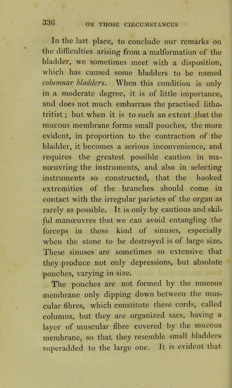 33G In the last place, to conclude our remarks on the difficulties arising from a malformation of the bladder, we sometimes meet with a disposition, which has caused some bladders to be named columnar bladders. When this condition is only in a moderate degree, it is of little importance, and does not much embarrass the practised litho- tritist; but when it is to such an extent that the mucous membrane forms small pouches, the more evident, in proportion to the contraction of the bladder, it becomes a serious inconvenience, and requires the greatest possible caution in ma- noeuvring the instruments, and also in selecting instruments so constructed, that the hooked extremities of the branches, should come in contact with the irregular parietes of the organ as rarely as possible. It is only by cautious and skil- ful manoeuvres that we can avoid entangling the forceps in these kind of sinuses, especially when the stone to be destroyed is of large size. These sinuses are sometimes so extensive that they produce not only depressions, but absolute pouches, varying in size. The pouches are not formed by the mucous membrane only dipping down between the mus- cular fibres, which constitute these cords, called columns, but they are organized sacs, having a layer of muscular fibre covered by the mucous membrane, so that they resemble small bladders superadded to the large one. It is evident that