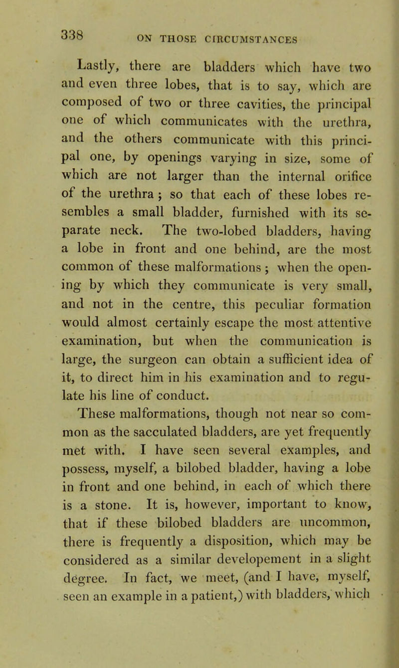 Lastly, there are bladders which have two and even three lobes, that is to say, which are composed of two or three cavities, the principal one of which communicates with the urethra, and the others communicate with this princi- pal one, by openings varying in size, some of which are not larger than the internal orifice of the urethra ; so that each of these lobes re- sembles a small bladder, furnished with its se- parate neck. The two-lobed bladders, having a lobe in front and one behind, are the most common of these malformations ; when the open- ing by which they communicate is very small, and not in the centre, this peculiar formation would almost certainly escape the most attentive examination, but when the communication is large, the surgeon can obtain a sufficient idea of it, to direct him in his examination and to regu- late his line of conduct. These malformations, though not near so com- mon as the sacculated bladders, are yet frequently met with. I have seen several examples, and possess, myself, a bilobed bladder, having a lobe in front and one behind, in each of which there is a stone. It is, however, important to know, that if these bilobed bladders are uncommon, there is frequently a disposition, which may be considered as a similar developement in a slight degree. In fact, we meet, (and I have, myself, seen an example in a patient,) with bladders, which