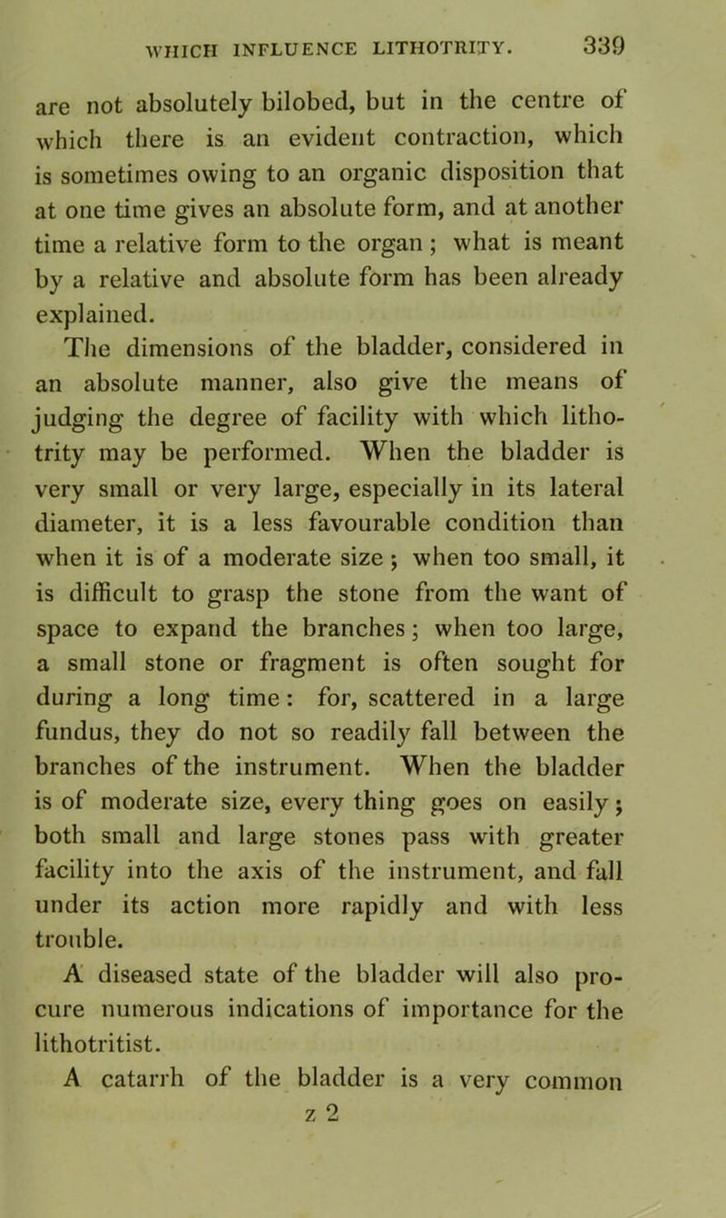 are not absolutely bilobed, but in the centre of which there is an evident contraction, which is sometimes owing to an organic disposition that at one time gives an absolute form, and at another time a relative form to the organ ; what is meant by a relative and absolute form has been already explained. Tlie dimensions of the bladder, considered in an absolute manner, also give the means of judging the degree of facility with which litho- trity may be performed. When the bladder is very small or very large, especially in its lateral diameter, it is a less favourable condition than when it is of a moderate size; when too small, it is difficult to grasp the stone from the want of space to expand the branches; when too large, a small stone or fragment is often sought for during a long time: for, scattered in a large fundus, they do not so readily fall between the branches of the instrument. When the bladder is of moderate size, every thing goes on easily; both small and large stones pass with greater facility into the axis of the instrument, and fall under its action more rapidly and with less trouble. A diseased state of the bladder will also pro- cure numerous indications of importance for the lithotritist. A catarrh of the bladder is a very common z 2