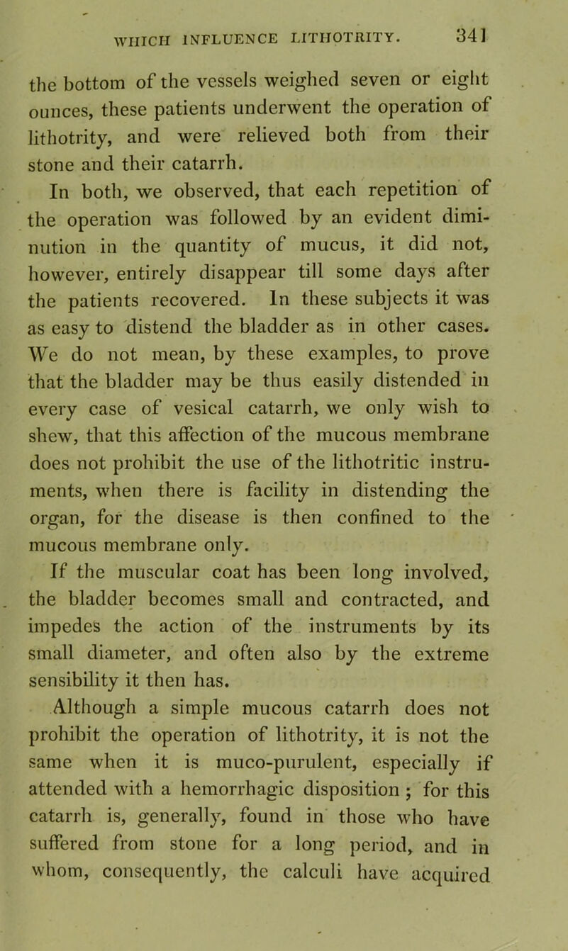 the bottom of the vessels weighed seven or eight ounces, these patients underwent the operation of lithotrity, and were relieved both from their stone and their catarrh. In both, we observed, that each repetition of the operation was followed by an evident dimi- nution in the quantity of mucus, it did not, however, entirely disappear till some days after the patients recovered. In these subjects it was as easy to distend the bladder as in other cases. We do not mean, by these examples, to prove that the bladder may be thus easily distended in every case of vesical catarrh, we only wish to shew, that this aifection of the mucous membrane does not prohibit the use of the lithotritic instru- ments, when there is facility in distending the organ, for the disease is then confined to the mucous membrane only. If the muscular coat has been long involved, the bladder becomes small and contracted, and impedes the action of the instruments by its small diameter, and often also by the extreme sensibility it then has. Although a simple mucous catarrh does not prohibit the operation of lithotrity, it is not the same when it is muco-purulent, especially if attended with a hemorrhagic disposition ; for this catarrh is, generally, found in those who have suffered from stone for a long period, and in whom, consequently, the calculi have acquired