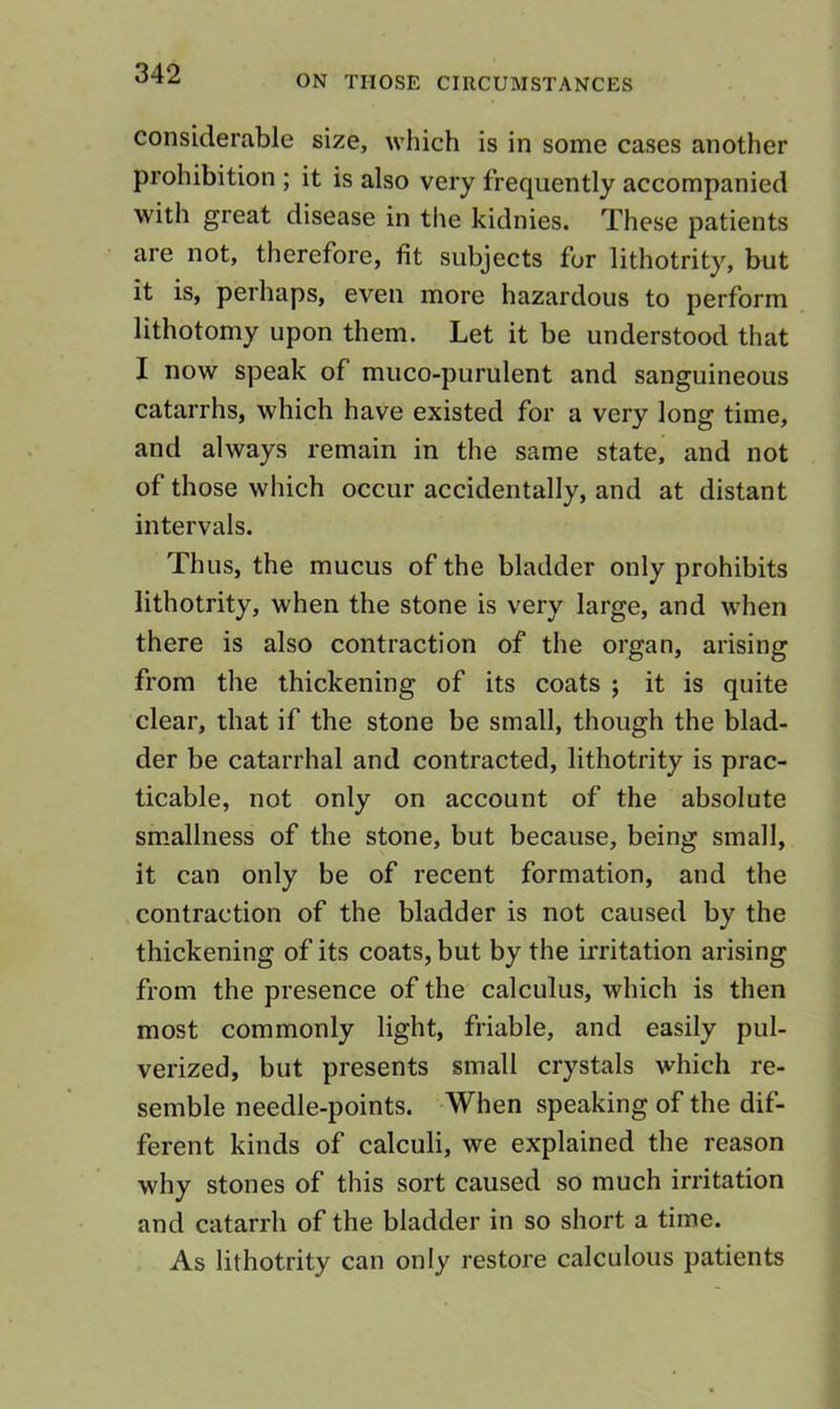 considerable size, which is in some cases another prohibition ; it is also very frequently accompanied with great disease in the kidnies. These patients are not, therefore, fit subjects for lithotrity, but it is, perhaps, even more hazardous to perform lithotomy upon them. Let it be understood that I now speak of muco-purulent and sanguineous catarrhs, which have existed for a very long time, and always remain in the same state, and not of those which occur accidentally, and at distant intervals. Thus, the mucus of the bladder only prohibits lithotrity, when the stone is very large, and when there is also contraction of the organ, arising from the thickening of its coats ; it is quite clear, that if the stone be small, though the blad- der be catarrhal and contracted, lithotrity is prac- ticable, not only on account of the absolute sm.allness of the stone, but because, being small, it can only be of recent formation, and the contraction of the bladder is not caused by the thickening of its coats, but by the irritation arising from the presence of the calculus, which is then most commonly light, friable, and easily pul- verized, but presents small crystals which re- semble needle-points. When speaking of the dif- ferent kinds of calculi, we explained the reason why stones of this sort caused so much irritation and catarrh of the bladder in so short a time. As lithotrity can only restore calculous patients