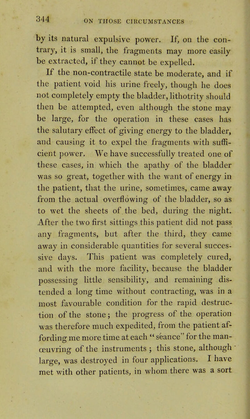 by its natural expulsive power. If, on the con- trary, it is small, the fragments may more easily be extracted, if they cannot be expelled. If the non-contractile state be moderate, and if the patient void his urine freely, though he does not completely empty the bladder, lithotrity should then be attempted, even although the stone may be large, for the operation in these cases has the salutary effect of giving energy to the bladder, and causing it to expel the fragments with suffi- cient power. We have successfully treated one of these cases, in which the apathy of the bladder was so great, together with the want of energy in the patient, that the urine, sometimes, came away from the actual overflowing of the bladder, so as to wet the sheets of the bed, during the night. After the two first sittings this patient did not pass any fragments, but after the third, they came away in considerable quantities for several succes- sive days. This patient was completely cured, and with the more facility, because the bladder possessing little sensibility, and remaining dis- tended a long time without contracting, was in a most favourable condition for the rapid destruc- tion of the stone; the progress of the operation was therefore much expedited, from the patient af- fording me more time at each “ seance” for the man- oeuvring of the instruments ; this stone, although large, was destroyed in four applications. I have met with other patients, in whom there was a sort