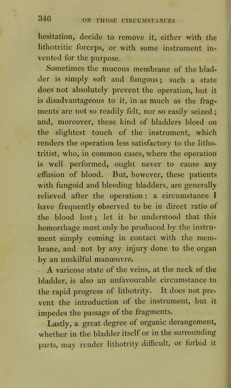 34G hesitation, decide to remove it, either with the lithotritic forceps, or with some instrument in- vented for the purpose. Sometimes the mucous membrane of the blad- der is simply soft and fungous; such a state does not absolutely prevent the operation, but it is disadvantageous to it, in as much as the frag- ments are not so readily felt, nor so easily seized ; and, moreover, these kind of bladders bleed on the slightest touch of the instrument, which renders the operation less satisfactory to the litho- tritist, who, in common cases, where the operation is well performed, ought never to cause any effusion of blood. But, however, these patients with fungoid and bleeding bladders, are generally relieved after the operation; a circumstance I have frequently observed to be in direct ratio of the blood lost; let it be understood that this hemorrhage must only be produced by the instru- ment simply coming in contact with the mem- brane, and not by any injury done to the organ by an unskilful manoeuvre. - A varicose state of the veins, at the neck of the bladder, is also an unfavourable circumstance to the rapid progress of lithotrity. It does not pre- vent the introduction of the instrument, but it impedes the passage of the fragments. Lastly, a great degree of organic derangement, whether in the bladder itself or in the surrounding parts, may render lithotrity difficult, or forbid it