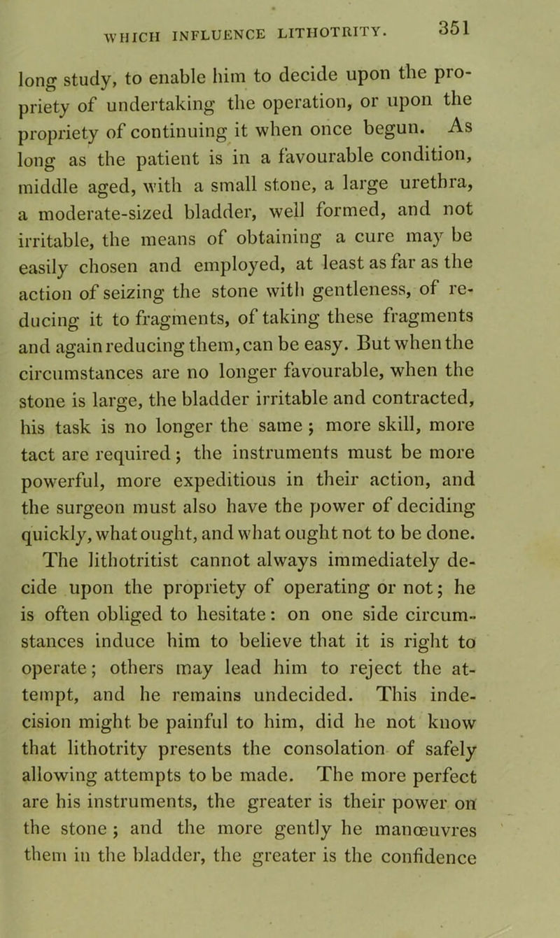 long study, to enable him to decide upon the pro- priety of undertaking the operation, or upon the propriety of continuing it when once begun. As long as the patient is in a favourable condition, middle aged, with a small stone, a large urethra, a moderate-sized bladder, well formed, and not irritable, the means of obtaining a cure may be easily chosen and employed, at least as far as the action of seizing the stone with gentleness, of re- ducing it to fragments, of taking these fragments and again reducing them, can be easy. But when the circumstances are no longer favourable, when the stone is large, the bladder irritable and contracted, his task is no longer the same ; more skill, more tact are required; the instruments must be more powerful, more expeditious in their action, and the surgeon must also have the power of deciding quickly, what ought, and what ought not to be done. The lithotritist cannot always immediately de- cide upon the propriety of operating or not; he is often obliged to hesitate: on one side circum- stances induce him to believe that it is right to operate; others may lead him to reject the at- tempt, and he remains undecided. This inde- cision might be painful to him, did he not know that lithotrity presents the consolation of safely allowing attempts to be made. The more perfect are his instruments, the greater is their power on the stone ; and the more gently he manoeuvres them in the bladder, the greater is the confidence