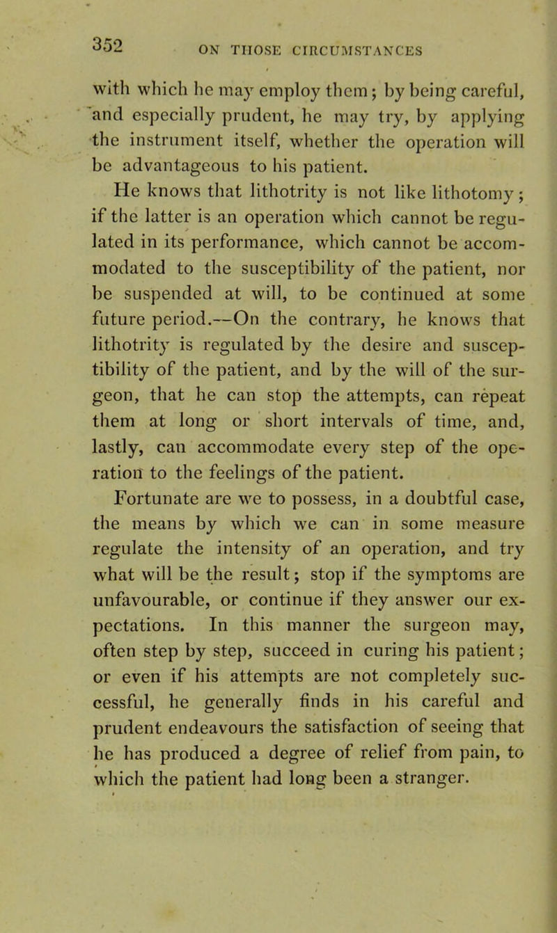 ON THOSE CIRCUMSTANCES with which he may employ them; by being careful, and especially prudent, he may try, by applying •the instrument itself, whether the operation will be advantageous to his patient. He knows that lithotrity is not like lithotomy; if the latter is an operation which cannot be regu- lated in its performance, which cannot be accom- modated to the susceptibility of the patient, nor be suspended at will, to be continued at some future period.—On the contrary, he knows that lithotrity is regulated by the desire and suscep- tibility of the patient, and by the will of the sur- geon, that he can stop the attempts, can repeat them at long or short intervals of time, and, lastly, can accommodate every step of the ope- ration to the feelings of the patient. Fortunate are we to possess, in a doubtful case, the means by which we can in some measure regulate the intensity of an operation, and try what will be the result; stop if the symptoms are unfavourable, or continue if they answer our ex- pectations. In this manner the surgeon may, often step by step, succeed in curing his patient; or even if his attempts are not completely suc- cessful, he generally finds in his careful and prudent endeavours the satisfaction of seeing that he has produced a degree of relief from pain, to which the patient had long been a stranger.