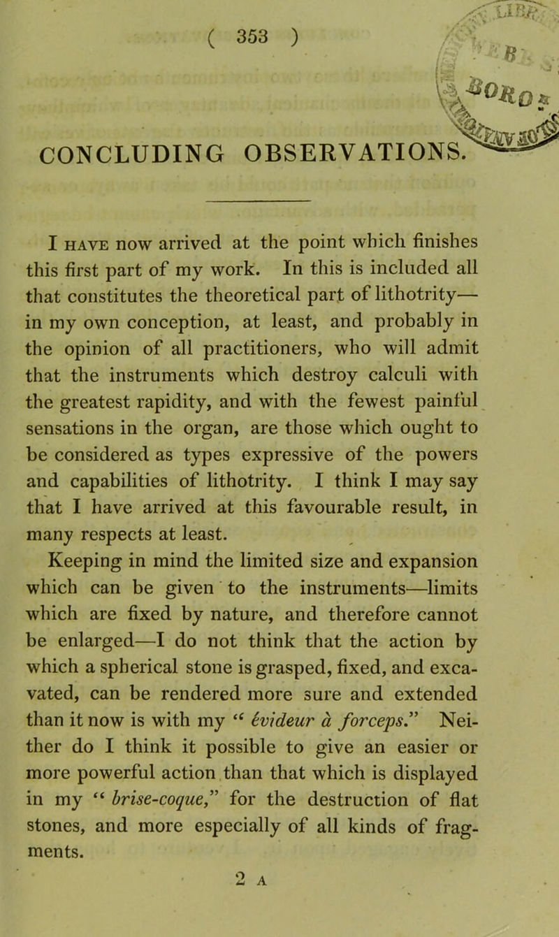 r'^ -' -^ “ / CONCLUDING OBSERVATIONS/^^ I HAVE now arrived at the point which finishes this first part of my work. In this is included all that constitutes the theoretical part of lithotrity— in my own conception, at least, and probably in the opinion of all practitioners, who will admit that the instruments which destroy calculi with the greatest rapidity, and with the fewest painful sensations in the organ, are those which ought to be considered as types expressive of the powers and capabilities of lithotrity. I think I may say that I have arrived at this favourable result, in many respects at least. Keeping in mind the limited size and expansion which can be given to the instruments—limits which are fixed by nature, and therefore cannot be enlarged—I do not think that the action by which a spherical stone is grasped, fixed, and exca- vated, can be rendered more sure and extended than it now is with my “ Svideur a forceps” Nei- ther do I think it possible to give an easier or more powerful action than that which is displayed in my ‘‘ brise-coque,” for the destruction of flat stones, and more especially of all kinds of frag- ments. 2 A