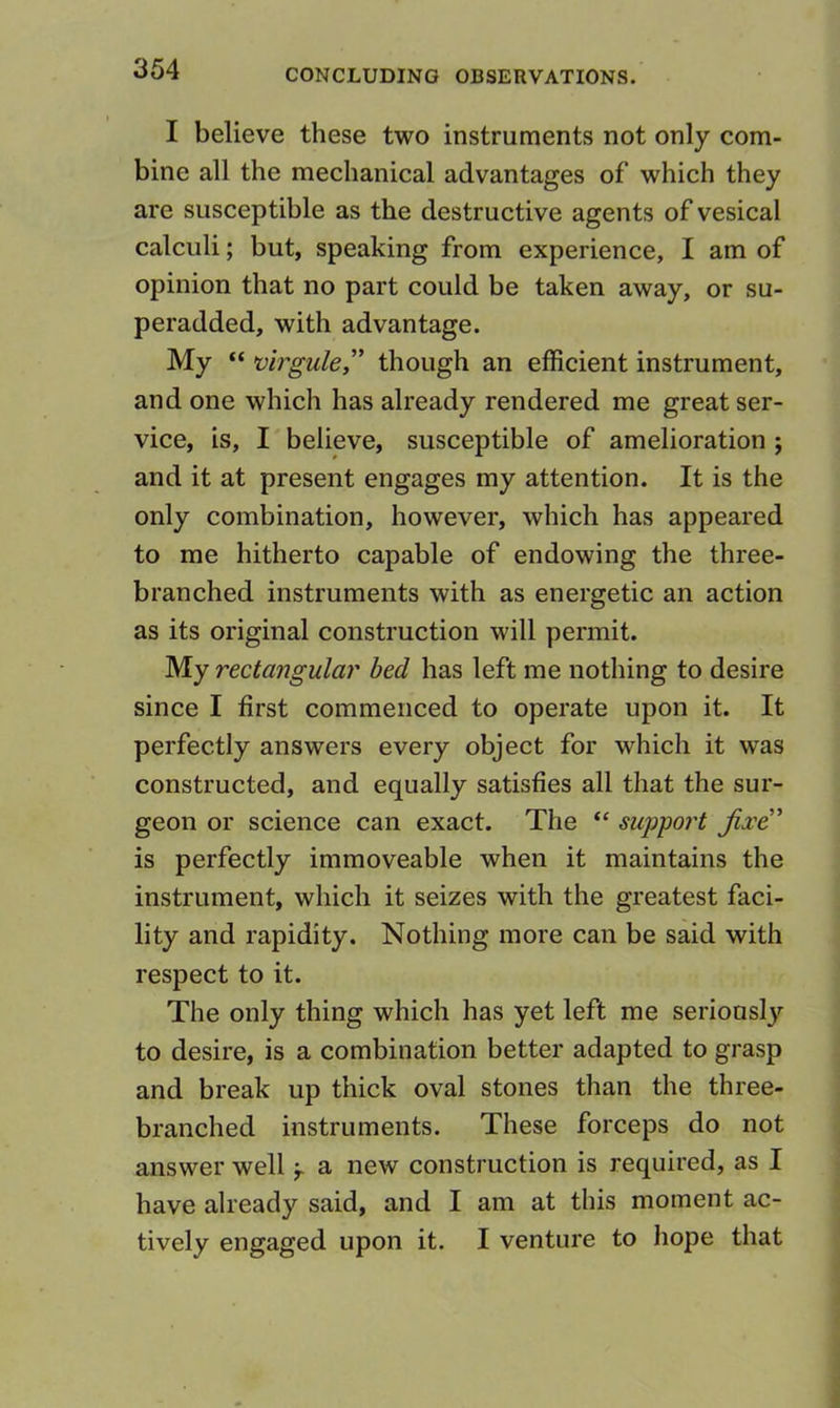 I believe these two instruments not only com- bine all the mechanical advantages of which they are susceptible as the destructive agents of vesical calculi; but, speaking from experience, I am of opinion that no part could be taken away, or su- peradded, with advantage. My “ >virgule,'’ though an efficient instrument, and one which has already rendered me great ser- vice, is, I believe, susceptible of amelioration ; and it at present engages my attention. It is the only combination, however, which has appeared to me hitherto capable of endowing the three- branched instruments with as energetic an action as its original construction will permit. My rectangular bed has left me nothing to desire since I first commenced to operate upon it. It perfectly answers every object for which it was constructed, and equally satisfies all that the sur- geon or science can exact. The “ support jixe!' is perfectly immoveable when it maintains the instrument, which it seizes with the greatest faci- lity and rapidity. Nothing more can be said with respect to it. The only thing which has yet left me seriously to desire, is a combination better adapted to grasp and break up thick oval stones than the three- branched instruments. These forceps do not answer well a new construction is required, as I have already said, and I am at this moment ac- tively engaged upon it. I venture to hope that