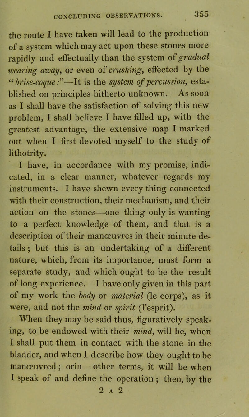 the route I have taken will lead to the production of a system which may act upon these stones more rapidly and effectually than the system of gradual wearing away^ or even of crushing^ effected by the “ brise-coque—It is the system of percussion, esta- blished on principles hitherto unknown. As soon as I shall have the satisfaction of solving this new problem, I shall believe I have filled up, with the greatest advantage, the extensive map I marked out when I first devoted myself to the study of lithotrity, I have, in accordance with my promise, indi- cated, in a clear manner, whatever regards my instruments. I have shewn every thing connected with their construction, their mechanism, and their action on the stones—one thing only is wanting to a perfect knowledge of them, and that is a description of their manoeuvres in their minute de- tails ; but this is an undertaking of a different nature, which, from its importance, must form a separate study, and which ought to be the result of long experience. I have only given in this part of my work the body or material (le corps), as it were, and not the mind or spirit (I’esprit). When they may be said thus, figuratively speak- ing, to be endowed with their mind, will be, when I shall put them in contact with the stone in the bladder, and when I describe how they ought to be manoeuvred; orln other terms, it will be when I speak of and define the operation ; then, by the 2 A 2