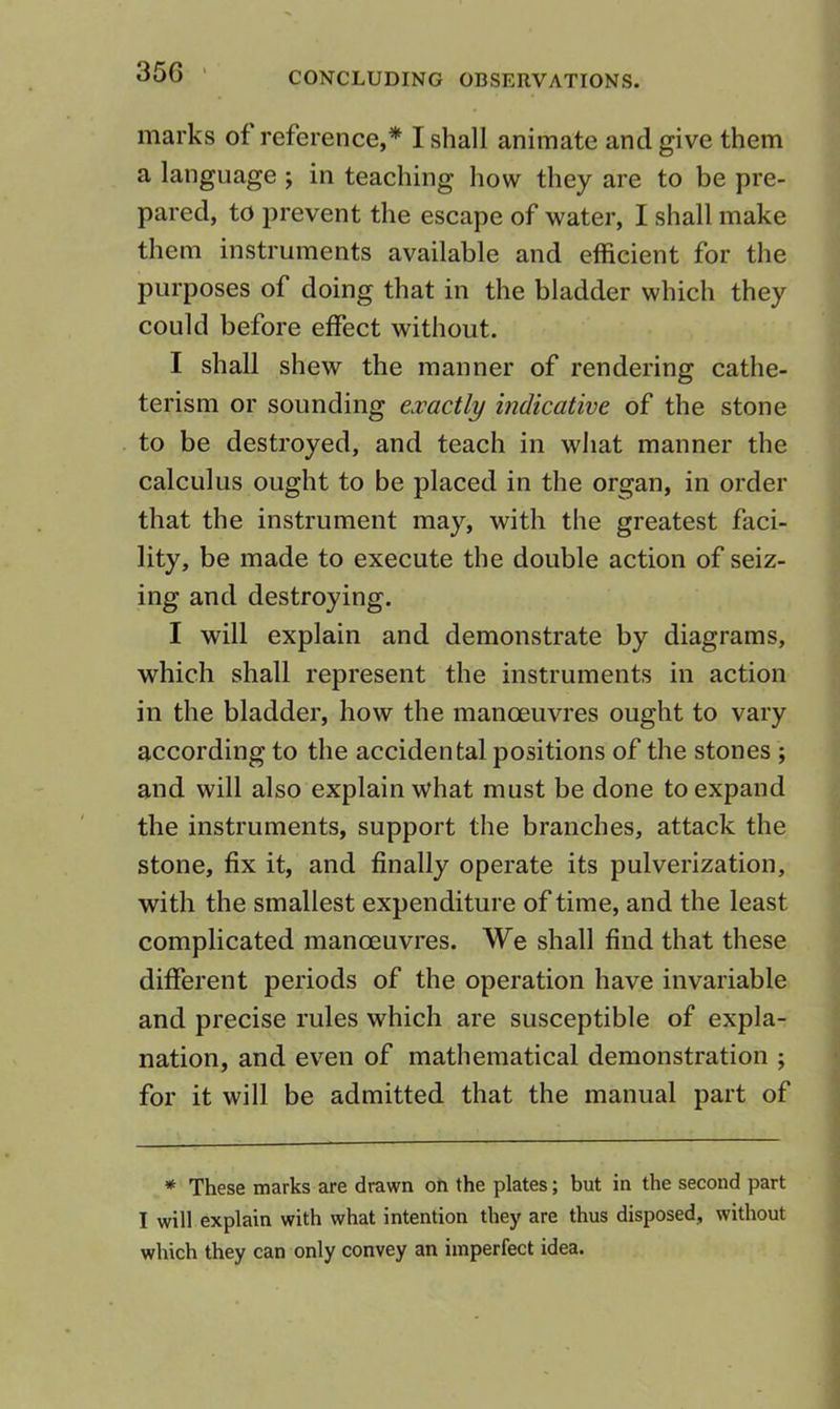 35G ■ marks of reference,* I shall animate and give them a language ; in teaching how they are to be pre- pared, to prevent the escape of water, I shall make them instruments available and efficient for the purposes of doing that in the bladder which they could before effect without. I shall shew the manner of rendering cathe- terism or sounding exactly indicative of the stone to be destroyed, and teach in what manner the calculus ought to be placed in the organ, in order that the instrument may, with the greatest faci- lity, be made to execute the double action of seiz- ing and destroying, I will explain and demonstrate by diagrams, which shall represent the instruments in action in the bladder, how the manoeuvres ought to vary according to the accidental positions of the stones ; and will also explain what must be done to expand the instruments, support the branches, attack the stone, fix it, and finally operate its pulverization, with the smallest expenditure of time, and the least complicated manoeuvres. We shall find that these different periods of the operation have invariable and precise rules which are susceptible of expla- nation, and even of mathematical demonstration ; for it will be admitted that the manual part of * These marks are drawn on the plates; but in the second part I will explain with what intention they are thus disposed, without which they can only convey an imperfect idea.