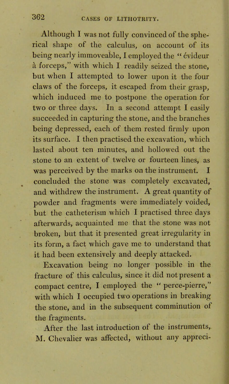 Although I was not fully convinced of the sphe- rical shape of the calculus, on account of its being nearly immoveable, 1 employed the “ 6videur ^ forceps,” with which I readily seized the stone, but when I attempted to lower upon it the four claws of the forceps, it escaped from their grasp, which induced me to postpone the operation for two or three days. In a second attempt I easily succeeded in capturing the stone, and the branches being depressed, each of them rested firmly upon its surface. I then practised the excavation, which lasted about ten minutes, and hollowed out the stone to an extent of twelve or fourteen lines, as was perceived by the marks on the instrument. I concluded the stone was completely excavated, and withdrew the instrument. A great quantity of powder and fragments were immediately voided, but the catheterism which I practised three days afterwards, acquainted me that the stone was not broken, but that it presented great irregularity in its form, a fact which gave me to understand that it had been extensively and deeply attacked. Excavation being no longer possible in the fracture of this calculus, since it did not present a compact centre, I employed the “ perce-pierre,” with which I occupied two operations in breaking the stone, and in the subsequent comminution of the fragments. After the last introduction of the instruments, M. Chevalier was affected, without any appreci-