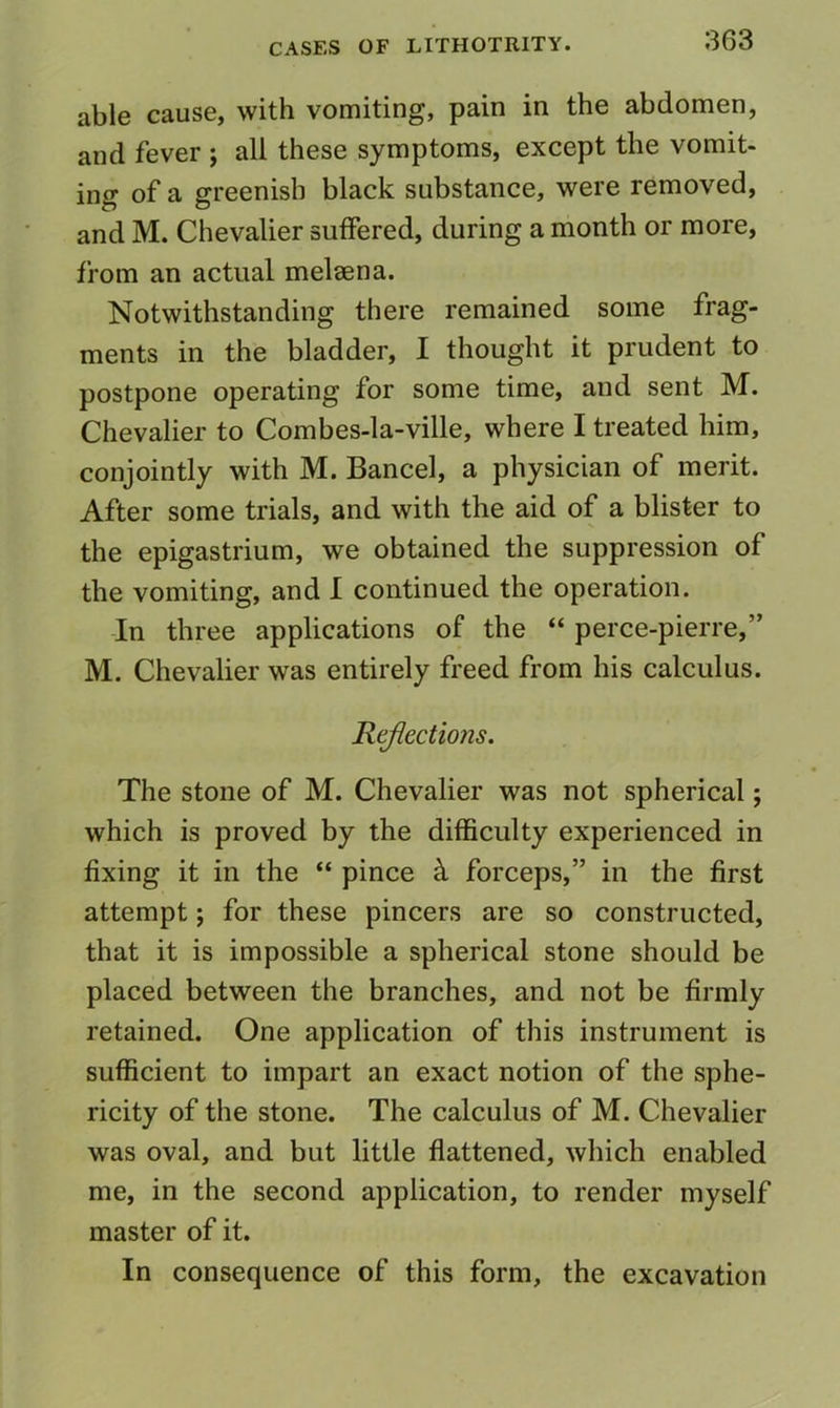 able cause, with vomiting, pain in the abdomen, and fever ; all these symptoms, except the vomit- ing of a greenish black substance, were removed, and M. Chevalier suffered, during a month or more, from an actual melaena. Notwithstanding there remained some frag- ments in the bladder, I thought it prudent to postpone operating for some time, and sent M. Chevalier to Combes-la-ville, where I treated him, conjointly with M. Bancel, a physician of merit. After some trials, and with the aid of a blister to the epigastrium, we obtained the suppression of the vomiting, and 1 continued the operation. -In three applications of the “ perce-pierre,” M. Chevalier was entirely freed from his calculus. Rtjiections. The stone of M. Chevalier was not spherical; which is proved by the difficulty experienced in fixing it in the “ pince k forceps,” in the first attempt; for these pincers are so constructed, that it is impossible a spherical stone should be placed between the branches, and not be firmly retained. One application of this instrument is sufficient to impart an exact notion of the sphe- ricity of the stone. The calculus of M. Chevalier was oval, and but little flattened, which enabled me, in the second application, to render myself master of it. In consequence of this form, the excavation