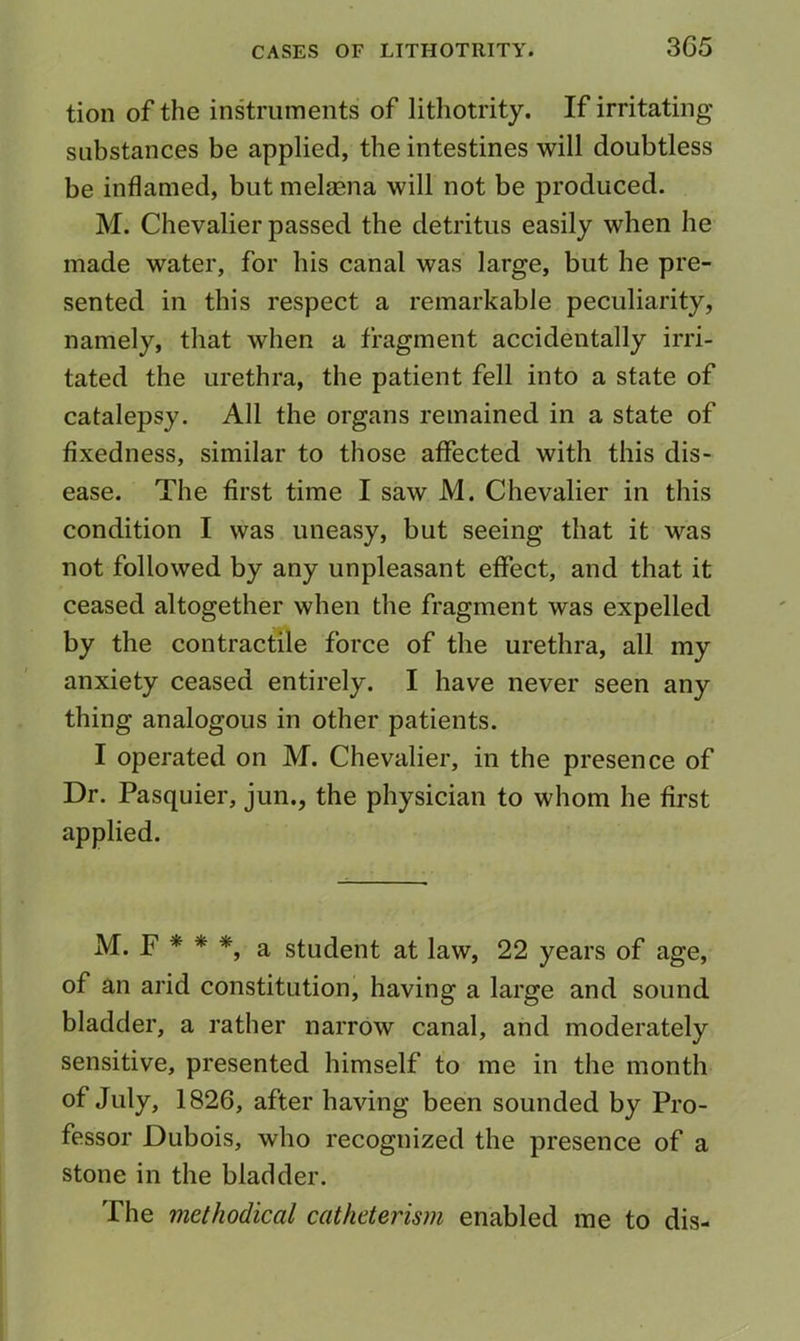 3C5 tion of the instruments of lithotrity. If irritating substances be applied, the intestines will doubtless be inflamed, but melsena will not be produced. M. Chevalier passed the detritus easily when he made water, for his canal was large, but he pre- sented in this respect a remarkable peculiarity, namely, that when a fragment accidentally irri- tated the urethra, the patient fell into a state of catalepsy. All the organs remained in a state of fixedness, similar to those affected with this dis- ease. The first time I saw M. Chevalier in this condition I was uneasy, but seeing that it was not followed by any unpleasant effect, and that it ceased altogether when the fragment was expelled by the contractile force of the urethra, all my anxiety ceased entirely. I have never seen any thing analogous in other patients. I operated on M. Chevalier, in the presence of Dr. Pasquier, jun., the physician to whom he first applied. M. F * * *, a student at law, 22 years of age, of an arid constitution, having a large and sound bladder, a rather narrow canal, and moderately sensitive, presented himself to me in the month of July, 1826, after having been sounded by Pro- fessor Dubois, who recognized the presence of a stone in the bladder. The methodical catheterism enabled me to dis-