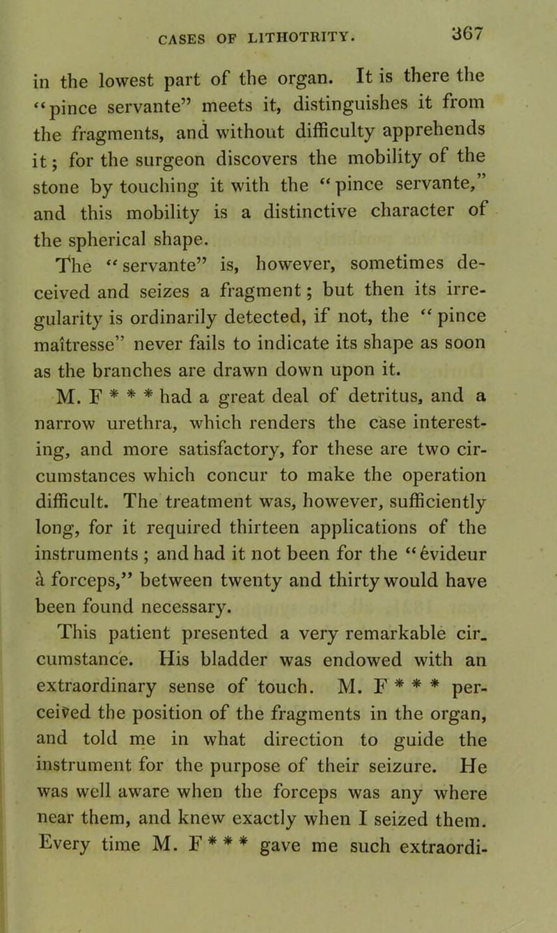 in the lowest part of the organ. It is there the “pince servante” meets it, distinguishes it from the fragments, and without difficulty apprehends it; for the surgeon discovers the mobility of the stone by touching it with the “pince servante,” and this mobility is a distinctive character of the spherical shape. T*he servante” is, however, sometimes de- ceived and seizes a fragment; but then its irre- gularity is ordinarily detected, if not, the pince maitresse” never fails to indicate its shape as soon as the branches are drawn down upon it. M. F * * * had a great deal of detritus, and a narrow urethra, which renders the case interest- ing, and more satisfactory, for these are two cir- cumstances which concur to make the operation difficult. The treatment was, however, sufficiently long, for it required thirteen applications of the instruments ; and had it not been for the “6videur k forceps,” between twenty and thirty would have been found necessary. This patient presented a very remarkable cir. cumstanc'e. His bladder was endowed with an extraordinary sense of touch. M. F * * * per- cei\?ed the position of the fragments in the organ, and told rrie in what direction to guide the instrument for the purpose of their seizure. He was well aware when the forceps was any where near them, and knew exactly when I seized them. Every time M. F * * * gave me such extraordi-