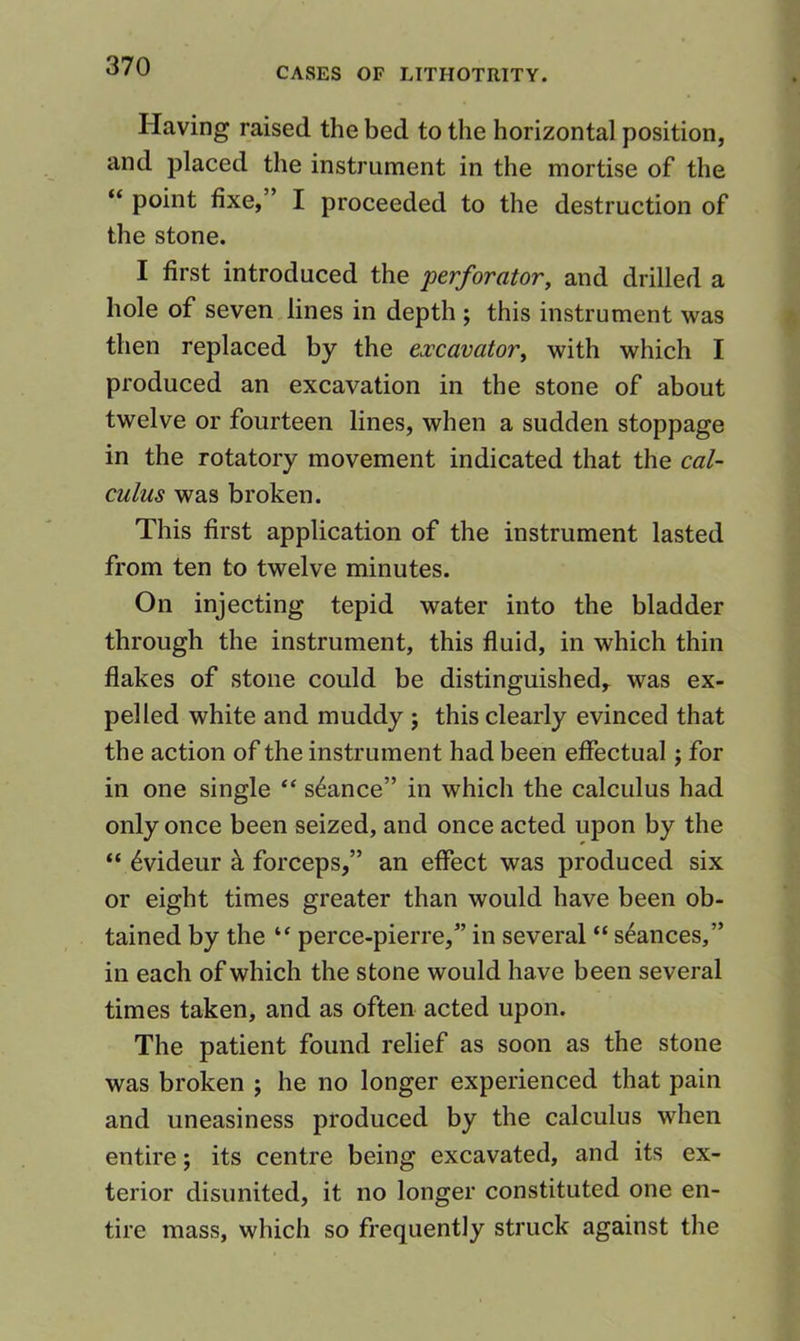 Having raised the bed to the horizontal position, and placed the instrument in the mortise of the “ point fixe,” I proceeded to the destruction of the stone. I first introduced the perforator, and drilled a hole of seven lines in depth ; this instrument was then replaced by the excavator, with which I produced an excavation in the stone of about twelve or fourteen lines, when a sudden stoppage in the rotatory movement indicated that the cal- culus was broken. This first application of the instrument lasted from ten to twelve minutes. On injecting tepid water into the bladder through the instrument, this fluid, in which thin flakes of stone could be distinguished,- was ex- pelled white and muddy ; this clearly evinced that the action of the instrument had been effectual j for in one single “ stance” in which the calculus had only once been seized, and once acted upon by the “ 6videur k forceps,” an effect was produced six or eight times greater than would have been ob- tained by the “ perce-pierre,” in several “ stances,” in each of which the stone would have been several times taken, and as often acted upon. The patient found relief as soon as the stone was broken ; he no longer experienced that pain and uneasiness produced by the calculus when entire; its centre being excavated, and its ex- terior disunited, it no longer constituted one en- tire mass, which so frequently struck against the