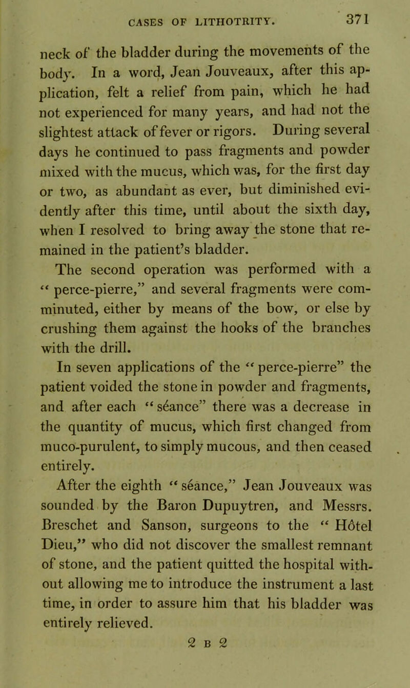 neck of the bladder during the movements of the body. In a word, Jean Jouveaux, after this ap- plication, felt a relief from pain, which he had not experienced for many years, and had not the slightest attack of fever or rigors. During several days he continued to pass fragments and powder mixed with the mucus, which v/as, for the first day or two, as abundant as ever, but diminished evi- dently after this time, until about the sixth day, when I resolved to bring away the stone that re- mained in the patient’s bladder. The second operation was performed with a “ perce-pierre,” and several fragments were com- minuted, either by means of the bow, or else by crushing them against the hooks of the branches with the drill. In seven applications of the perce-pierre” the patient voided the stone in powder and fragments, and after each “ stance” there was a decrease in the quantity of mucus, which first changed from muco-purulent, to simply mucous, and then ceased entirely. After the eighth “ seance,” Jean Jouveaux was sounded by the Baron Dupuytren, and Messrs. Breschet and Sanson, surgeons to the “ Hdtel Dieu,” who did not discover the smallest remnant of stone, and the patient quitted the hospital with- out allowing me to introduce the instrument a last time, in order to assure him that his bladder was entirely relieved. 2 B 2