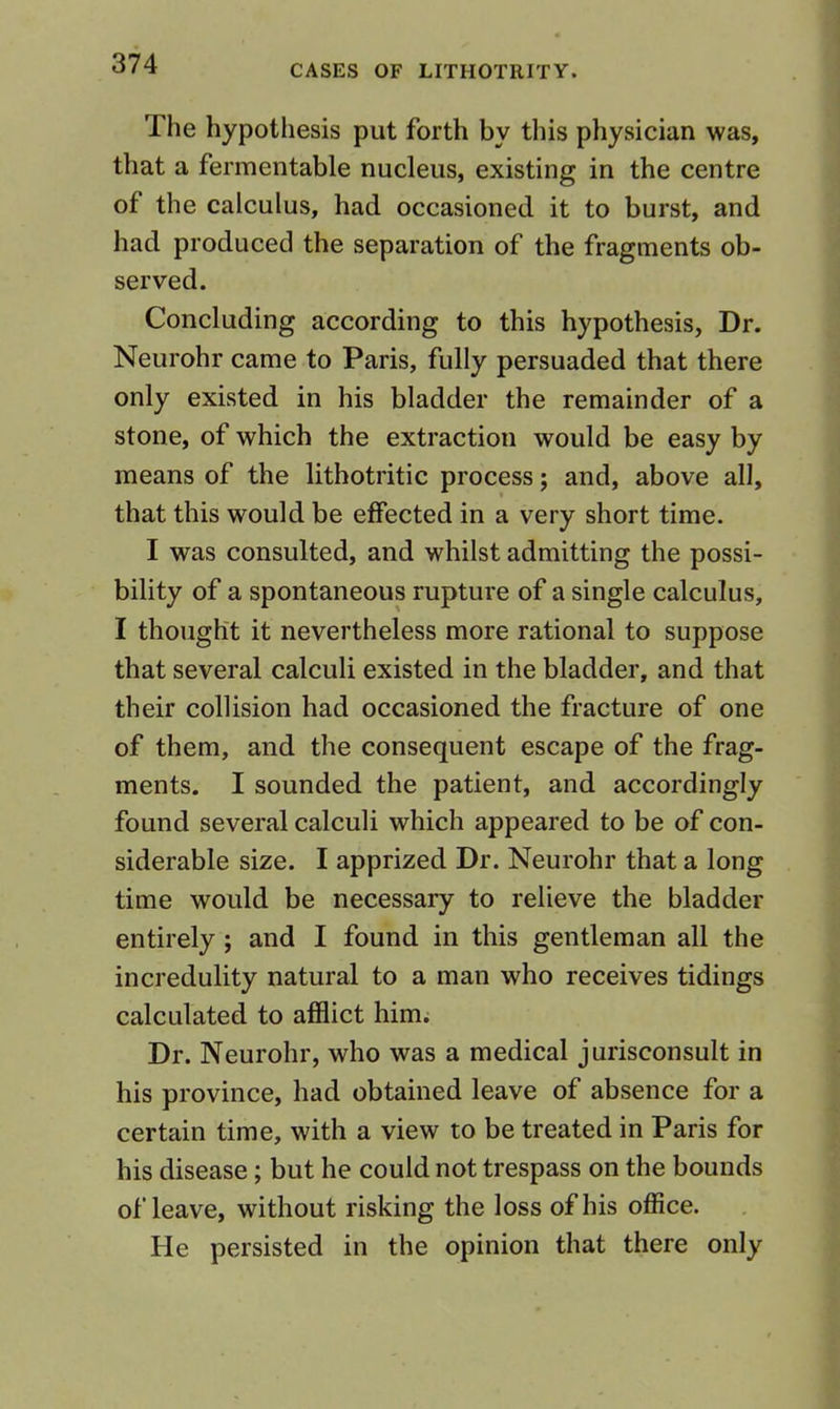 The hypothesis put forth by this physician was, that a fermentable nucleus, existing in the centre of the calculus, had occasioned it to burst, and had produced the separation of the fragments ob- served. Concluding according to this hypothesis, Dr. Neurohr came to Paris, fully persuaded that there only existed in his bladder the remainder of a stone, of which the extraction would be easy by means of the lithotritic process; and, above all, that this would be effected in a very short time. I was consulted, and whilst admitting the possi- bility of a spontaneous rupture of a single calculus, I thought it nevertheless more rational to suppose that several calculi existed in the bladder, and that their collision had occasioned the fracture of one of them, and the consequent escape of the frag- ments. I sounded the patient, and accordingly found several calculi which appeared to be of con- siderable size. I apprized Dr. Neurohr that a long time would be necessary to relieve the bladder entirely ; and I found in this gentleman all the incredulity natural to a man who receives tidings calculated to afflict him; Dr. Neurohr, who was a medical jurisconsult in his province, had obtained leave of absence for a certain time, with a view to be treated in Paris for his disease; but he could not trespass on the bounds of leave, without risking the loss of his office. He persisted in the opinion that there only