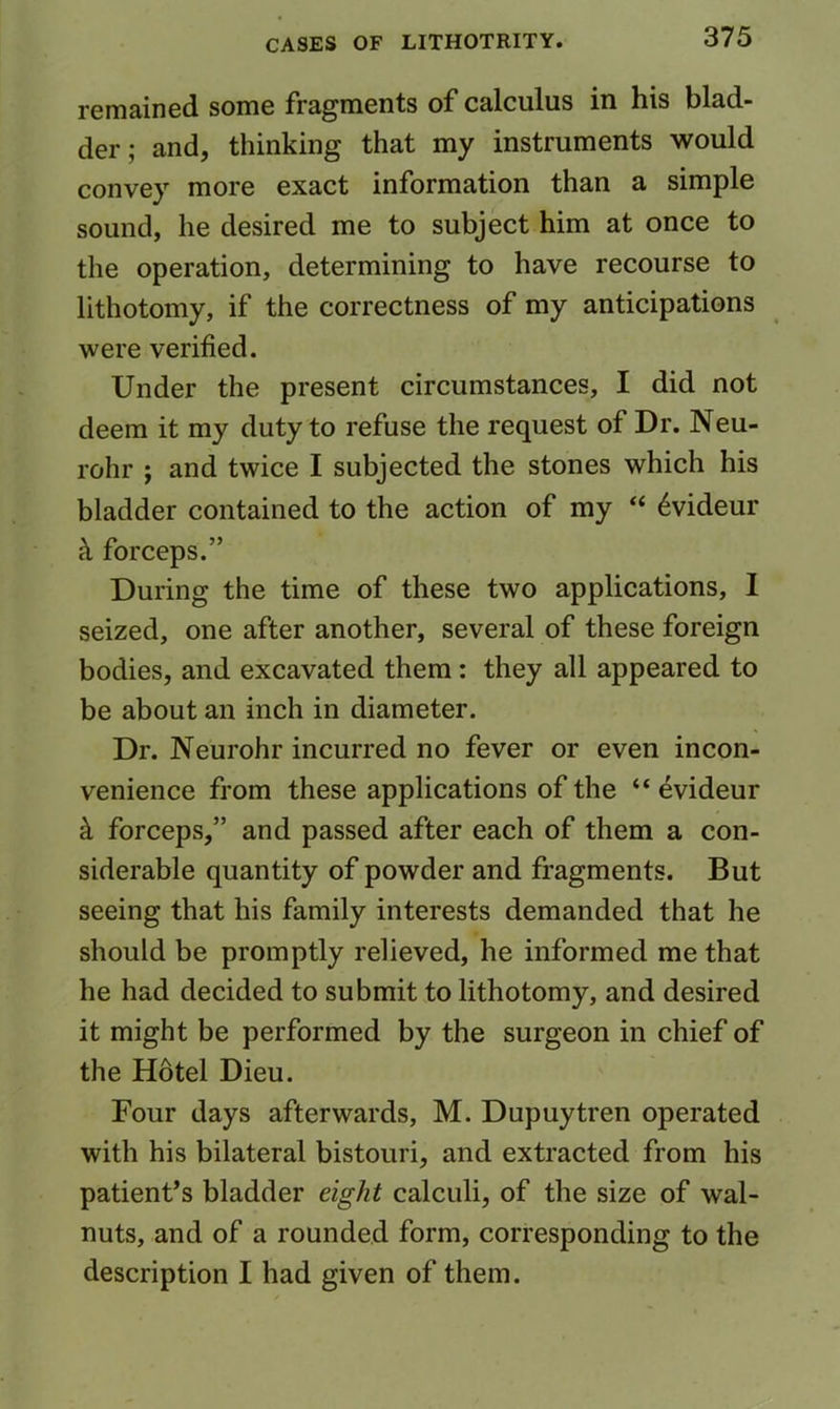 remained some fragments of calculus in his blad- der ; and, thinking that my instruments would convey more exact information than a simple sound, he desired me to subject him at once to the operation, determining to have recourse to lithotomy, if the correctness of my anticipations were verified. Under the present circumstances, I did not deem it my duty to refuse the request of Dr. Neu- rohr ; and twice I subjected the stones which his bladder contained to the action of my “ 6videur k forceps.” During the time of these two applications, 1 seized, one after another, several of these foreign bodies, and excavated them: they all appeared to be about an inch in diameter. Dr. Neurohr incurred no fever or even incon- venience from these applications of the “ evideur ^ forceps,” and passed after each of them a con- siderable quantity of powder and fragments. But seeing that his family interests demanded that he should be promptly relieved, he informed me that he had decided to submit to lithotomy, and desired it might be performed by the surgeon in chief of the Hotel Dieu. Four days afterwards, M. Dupuytren operated with his bilateral bistouri, and extracted from his patient’s bladder eight calculi, of the size of wal- nuts, and of a rounded form, corresponding to the description I had given of them.