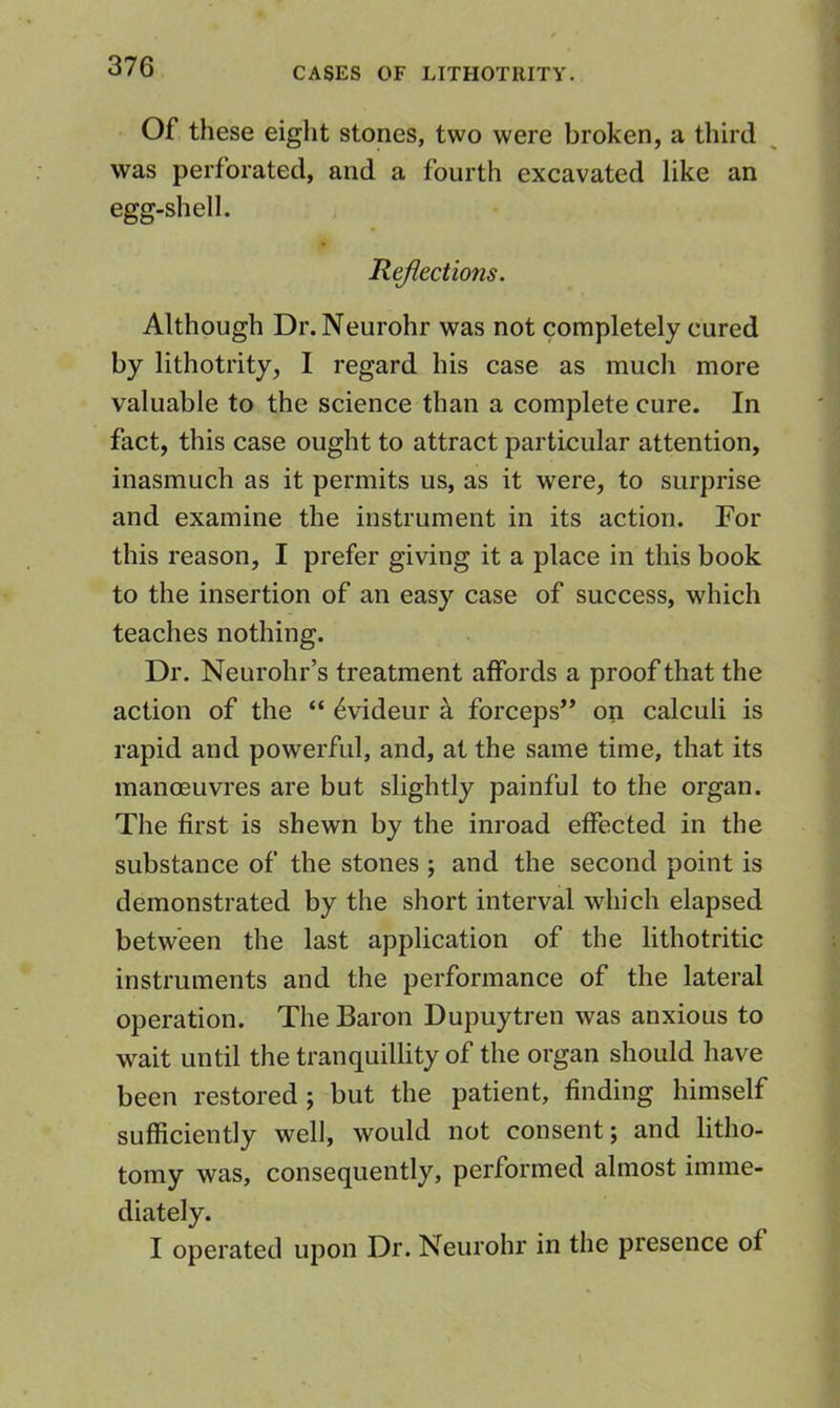 Of these eight stones, two were broken, a third was perforated, and a fourth excavated like an egg-shell. Reflections. Although Dr. Neurohr was not completely cured by lithotrity, I regard his case as much more valuable to the science than a complete cure. In fact, this case ought to attract particular attention, inasmuch as it permits us, as it were, to surprise and examine the instrument in its action. For this reason, I prefer giving it a place in this book to the insertion of an easy case of success, which teaches nothing. Dr. Neurohr’s treatment affords a proof that the action of the “ 6videur k forceps” on calculi is rapid and powerful, and, at the same time, that its manoeuvres are but slightly painful to the organ. The first is shewn by the inroad effected in the substance of the stones j and the second point is demonstrated by the short interval which elapsed between the last application of the lithotritic instruments and the performance of the lateral operation. The Baron Dupuytren was anxious to wait until the tranquillity of the organ should have been restored; but the patient, finding himself sufficiently well, would not consent; and litho- tomy was, consequently, performed almost imme- diately. I operated upon Dr. Neurohr in the presence of