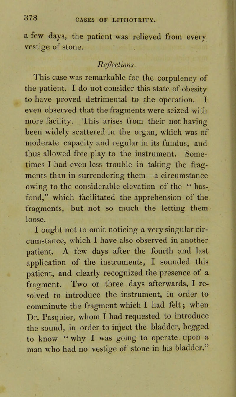 a few days, the patient was relieved from every vestige of stone. Reflections. This case was remarkable for the corpulency of the patient, I do not consider this state of obesity to have proved detrimental to the operation. I even observed that the fragments were seized with more facility. This arises from their not having been widely scattered in the organ, which was of moderate capacity and regular in its fundus, and thus allowed free play to the instrument. Some- times I had even less trouble in taking the frag- ments than in surrendering them—a circumstance owing to the considerable elevation of the “ bas- fond,” which facilitated the apprehension of the fragments, but not so much the letting them loose. I ought not to omit noticing a very singular cir- cumstance, which I have also observed in another patient. A few days after the fourth and last application of the instruments, I sounded this patient, and clearly recognized the presence of a fragment. Two or three days afterwards, I re- solved to introduce the instrument, in order to comminute the fragment which I had felt; when Dr. Pasquior, whom I had requested to introduce the sound, in order to inject the bladder, begged to know “ why I was going to operate upon a man who had no vestige of stone in his bladder.”