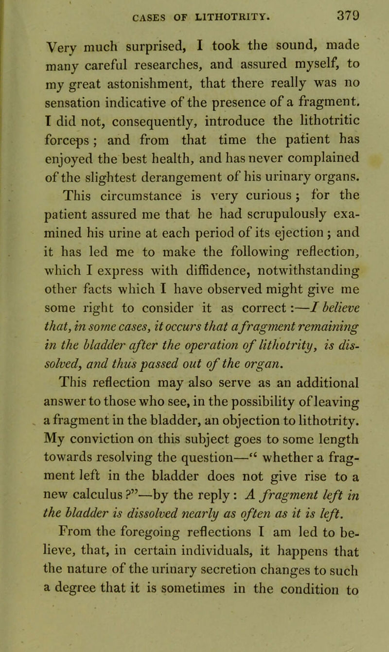 Very much surprised, I took the sound, made many careful researches, and assured myself, to my great astonishment, that there really was no sensation indicative of the presence of a fragment. T did not, consequently, introduce the lithotritic forceps; and from that time the patient has enjoyed the best health, and has never complained of the slightest derangement of his urinary organs. This circumstance is very curious ; for the patient assured me that he had scrupulously exa- mined his urine at each period of its ejection ; and it has led me to make the following reflection, which I express with diffidence, notwithstanding other facts which I have observed might give me some right to consider it as correct:—I believe that, in some cases, it occurs that afragment remaining in the bladder after the operation of lithotrity, is dis- solved, and thus passed out of the organ. This reflection may also serve as an additional answer to those who see, in the possibility of leaving . a fragment in the bladder, an objection to lithotrity. My conviction on this subject goes to some length towards resolving the question—“ whether a frag- ment left in the bladder does not give rise to a new calculus ?”—by the reply: A fragment left in the bladder is dissolved nearly as often as it is left. From the foregoing reflections I am led to be- lieve, that, in certain individuals, it happens that ' the nature of the urinary secretion changes to such a degree that it is sometimes in the condition to