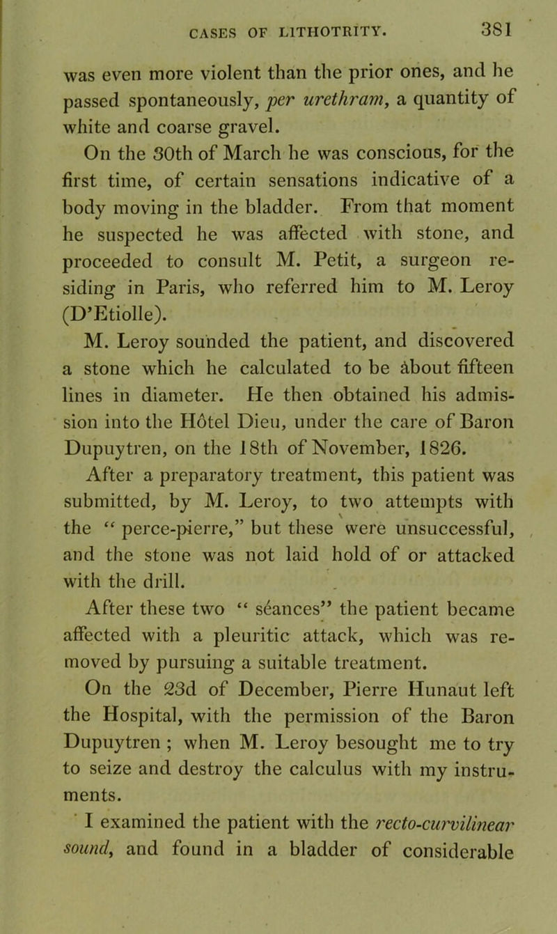 3S1 was even more violent than the prior ones, and he passed spontaneously, per urethram, a quantity of white and coarse gravel. On the SOth of March he was conscious, for the first time, of certain sensations indicative of a body moving in the bladder. From that moment he suspected he was affected with stone, and proceeded to consult M. Petit, a surgeon re- siding in Paris, who referred him to M. Leroy (D’Etiolle). M. Leroy sounded the patient, and discovered a stone which he calculated to be ^bout fifteen lines in diameter. He then obtained his admis- sion into the Hotel Dieu, under the care of Baron Dupuytren, on the 18th of November, 1826. After a preparatory treatment, this patient was submitted, by M. Leroy, to two attempts with the “ perce-pierre,” but these were unsuccessful, and the stone was not laid hold of or attacked with the drill. After these two “ seances” the patient became affected with a pleuritic attack, which was re- moved by pursuing a suitable treatment. On the 23d of December, Pierre Hunaut left the Hospital, with the permission of the Baron Dupuytren ; when M. Leroy besought me to try to seize and destroy the calculus with my instru- ments. ■ I examined the patient with the recto-curvilinear sound, and found in a bladder of considerable