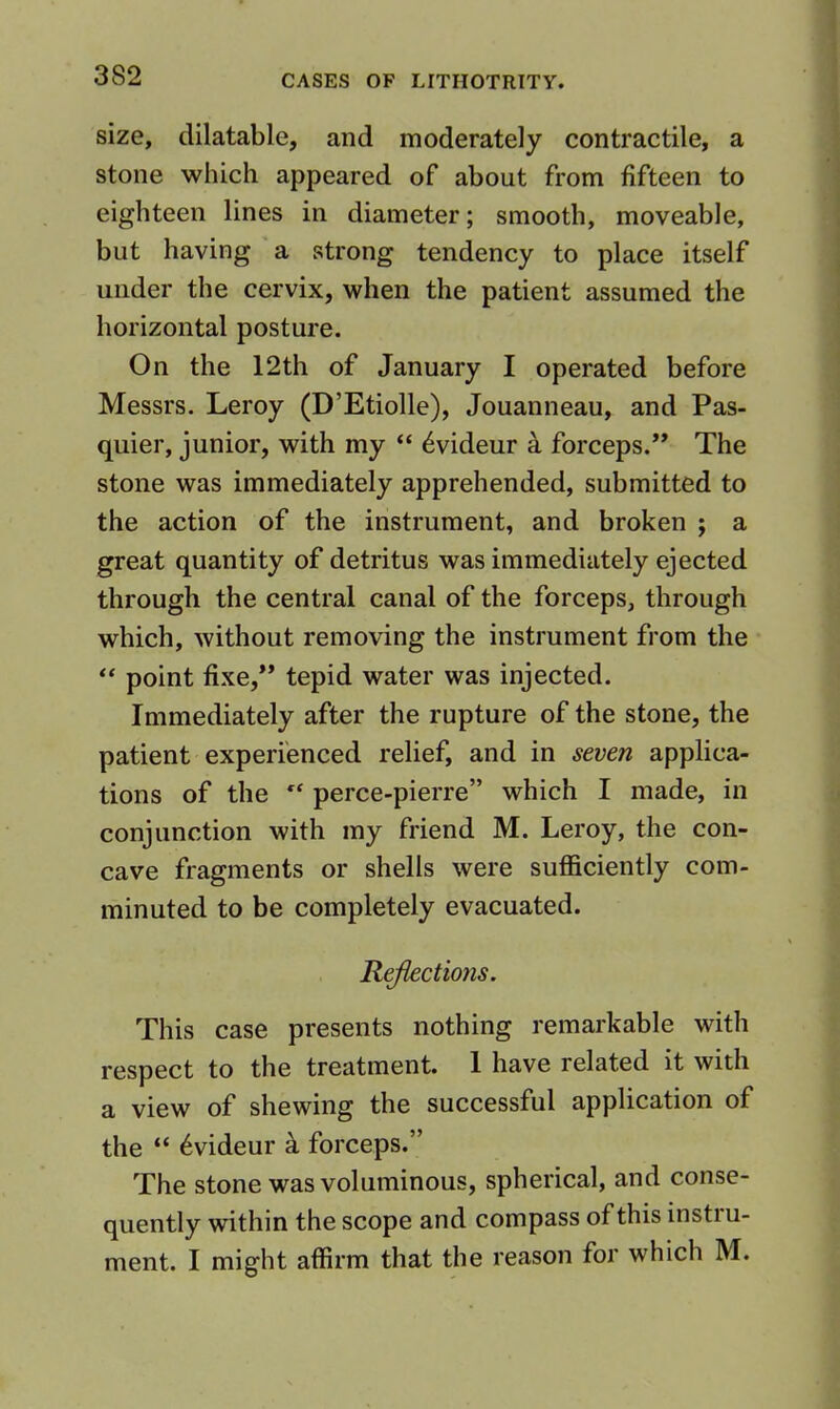 size, dilatable, and moderately contractile, a stone which appeared of about from fifteen to eighteen lines in diameter; smooth, moveable, but having a strong tendency to place itself under the cervix, when the patient assumed the horizontal posture. On the 12th of January I operated before Messrs. Leroy (D’Etiolle), Jouanneau, and Pas- quier, junior, with my “ ^videur a forceps.” The stone was immediately apprehended, submitted to the action of the instrument, and broken ; a great quantity of detritus was immediately ejected through the central canal of the forceps, through which, without removing the instrument from the point fixe,” tepid water was injected. Immediately after the rupture of the stone, the patient experienced relief, and in seven applica- tions of the  perce-pierre” which I made, in conjunction with my friend M. Leroy, the con- cave fragments or shells were sufficiently com- minuted to be completely evacuated. Ructions. This case presents nothing remarkable with respect to the treatment. 1 have related it with a view of shewing the successful application of the “ 6videur a forceps.” The stone was voluminous, spherical, and conse- quently within the scope and compass of this instiu- ment. I might affirm that the reason for which M.